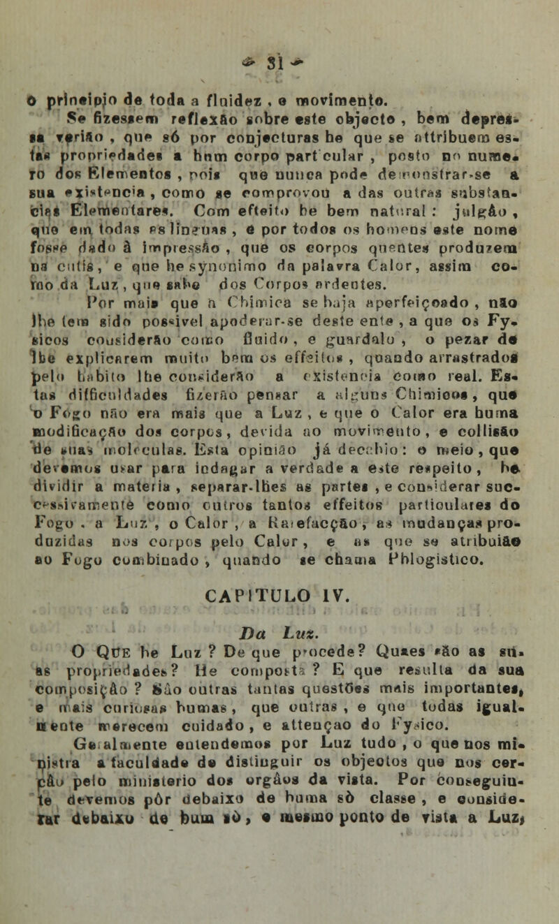 ~ Sl~ O prineipjo de toda a fluidez . e movimento. Se fizessem reflexão sobre este objecto , bem depres- sa rerifto , qu» g6 por conjecturas he que se attribuem es- tas propriedades a hnm corpo part cular , posto nn nume* ro dos Elementos , oois que nunca pode de^onstrar-se a sua •xi*tfjnc'a , como se comprovou a das outras substan- cias Elementare*. Com efteito be bem natural : julgáo , quo em todas pslineoas , ô por todos os homoos este nome fosKP dado ã impressão , que os corpos quentes produ?era na cútis, e que he synonimo da palavra Calor, assim co- rno da Luz , que sabe dos Corpo* ardentes. Por maia que ii Chímica se haja aperfeiçoado , nlo ihe (ena sido pos«ivel apoderar-se deste ente , a que os Fy. sicos cousiderfto como fluido , e guardalo , o pezar de Ibe explicarem muito bem os effeitos , quando arrastradog pelo habito lhe coo^iderao a existência como real. Es- tas difficnldades fi/erão pensar a alguns Chimioos, que o Fogo não era mais que a Luz , e que o Calor era buma modificação dos corpos, devida ao movimento, e eollis&o) de ma* moléculas. Esta opinião já dècchiol o meio, que devemos u>ar para indagar a verdade a e>te respeito, he dividir a matéria, separar-lhes as partes , e considerar suc- essivamente como outros tantos eífeitos particulares do Fogo. a Lu 7,, o Calor , a Kaiefacçao, a* mudanças pro- duzidas nos corpos pelo Calor, e as que se atribui&O ao Fogo combinado , quando se chama Pblogistico. CAPITULO IV. Da Lux. O QrJE be Luz ? De que p»ocede? Quaes «So as sii. as propriedade*.? He composta ? E que resulta da sua composição ? 8ào outras tantas quest(5«s mais importantes, e irais curiosa? humas, que outras, e quo tudas igual- 0ente merecem cuidado, e attençao do Fy<dco. Gealmente emendemos por Luz tudo , o que nos mi* nixtra aíaculdade de distiuguir os objeotos que nos cer- pâu peio ministério dos orgâos da vista. Por eoi^eguiu- te devemos pòr debaixo de buma sò classe , e conside- rar debaixo de bum 10, e mesmo ponto de vista a Luz,