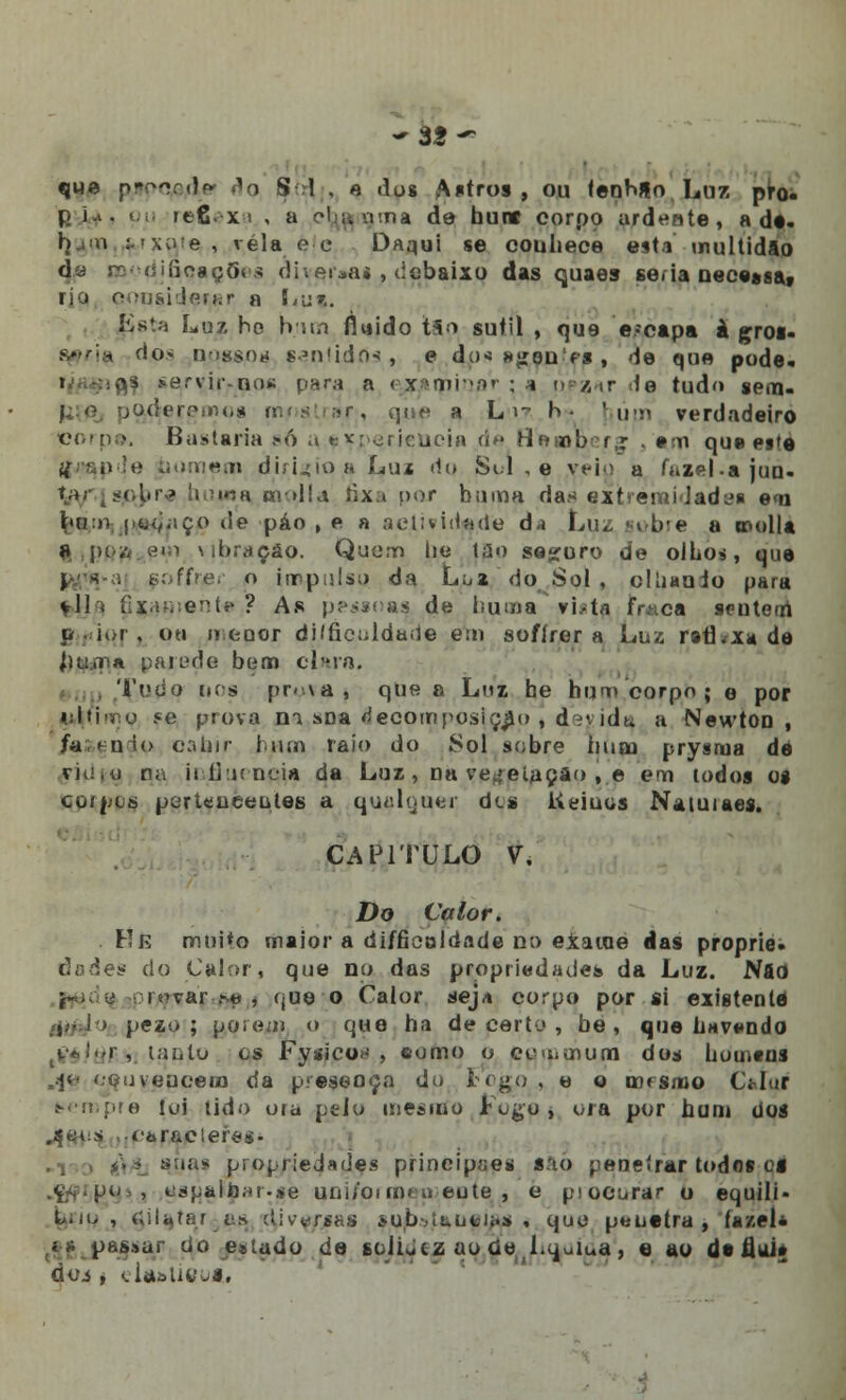 -35- que pppcpfle ^o Sd , e dus Antros, ou teobUo Luz pro. pi-t. pu itfixi , a eb^rgma de hunr corpo ardente, adi. bj:o í-'x;i;e , vela e e Daqui se conhece esta multidão da modificações di\ei»ai , debaixo das quaes se.ia nece»sat rio ooij&iJp.rhr a Lpf. Esta Luz ho bua fluido t5o sutil , que e-capa à groi- i do> ocasos sentidos , e do* »£en-'fs , de que pode, : i£f *e.rvirroos para a e^qnioar ; * úezar .te tudo sern- paderemos i a L i- b • | fini verdadeiro Corp©. Bastaria só a **perieucia de tie«)b f,r *m que eitè H> !»!*.' bom em dbuioaLuz riu Sul , e veio a fazel-ajuQ. ■> bi ■> i«h mdía fixa por buam das extremidade e<n bn:n i^adíiço de páo , e a actividade á* Luz sobre a ntolla a [>i-.'i em \ ibraçáo. Quem lie t;lo seguro de olhos, que i ■< . Bofffier o impulso da Lúi do Sol, olliauio para *11< ux.;-.;eií' ? As praças de liuma vi.-tíi fVi.ca sentetri p . dor , ou o (jQor dilficoldade em sofírer a Luz ratLxa de Jiu.na pajede bem clara. Todo iios fx-va, que a Lmi he hui> corpo; e por U^fimo .«e prova m sDa decomposição » dnidu a NewtOD , fasendo oabir hum raio do Sol sobre hum prysraa de ri(iiO na iiíruncia da Luz , na vegetação ,e ern iodos os coípues pertencentes a quídijuer dcs Keiuos Naiuiaes. CAPITULO V, Do Calor. He muito maior a difficoldade no eXaioe das proprie. dades do Calor, que no das propriedades da Luz. Nfld rr^var .-« , que o Calor seja corpo por si existente pez.- ; porem o que ha de perto , be , que havendo .féltòP.s lauto es Fysicoi', eomo o cuuiUium do* homens ,.jfr< convencem da presença do Fogo , e o cosmo Cidor sempre toi tido ora pelo mesmo Fogo , ora por hum Uos «•òraciefes- suas propriedades principia* saó peneirar todos ci tígpalear-se uni/oi cqi i> eute , e piocorar o equili- L.n,, ciUtar as djve/jsas su/bstaueift* , que penetra, fazei* ,i k passar do e*tudo de solidez ao tfe Ltjuiua , e ao de liai» doi , elft&tieusi,