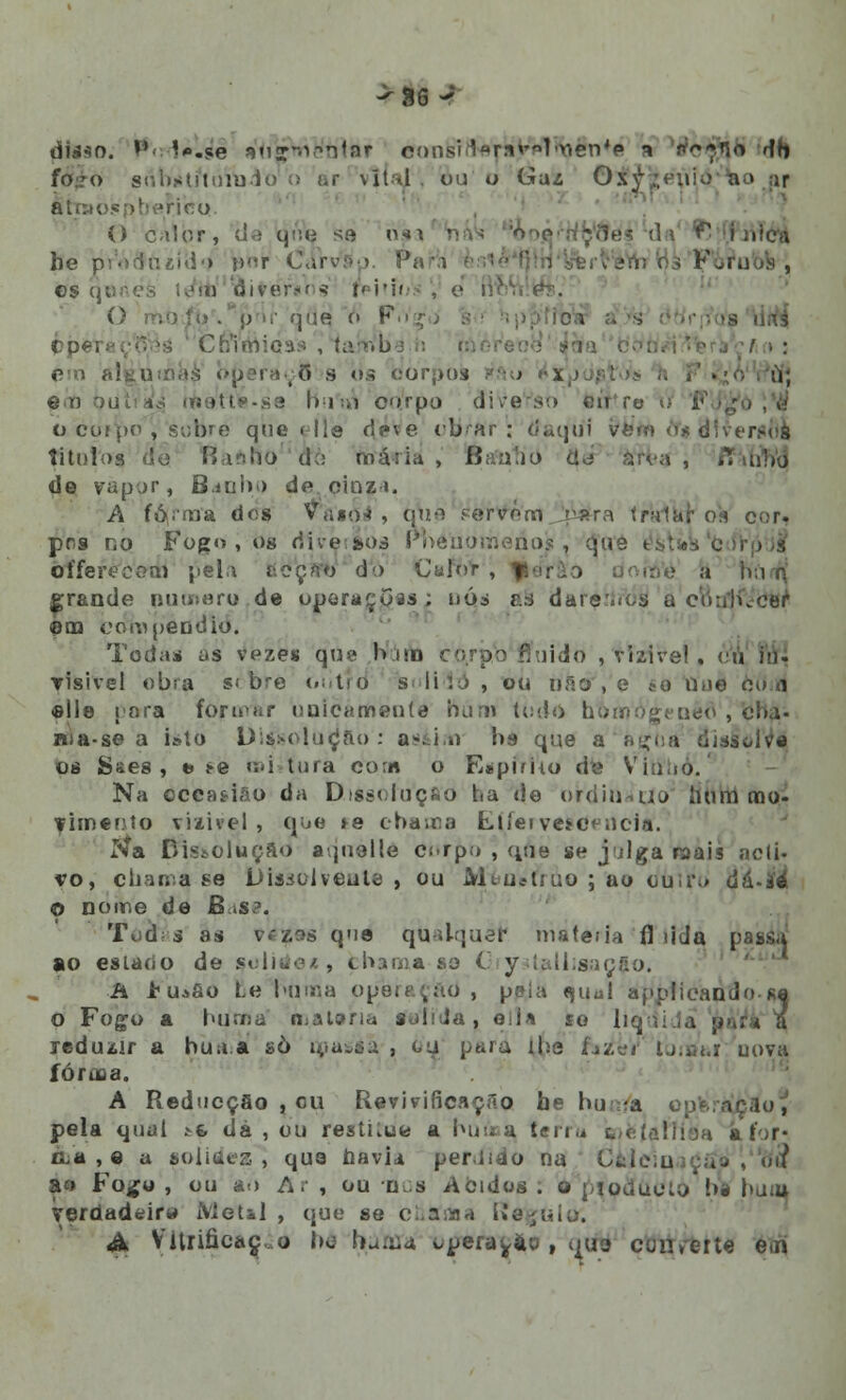 disso. *» \+mèê *V«?wie'nlaT consirtara>Vr>\()én*e * n^*.»io db súbstftnfaio o !>r \ítil . ou o Gái 0.\ ahaolepberieo O calor, (ie qtVe sá njn n be prórJíuíd'* r>r Carvsp. Pa 05 qunefe lom íàitéraris tf' . pf>r que o F>' çpei i !;'imioas , (artVba n bperaofl s <>s ioorpos » ©T) t>u .; I»i ;,) corpo dive o co^>o!, sobre que < lie deve obrar; daqui tfàtt» ò*s aMfer*6i titoftrs •'■ io d:: máiiii , ftafutio d de vapor, B.itih.) de. cinza. A fó/ma dos Vaso-» , qua Pértfém rara traibi os cor. pos no Fogo , os riive.aos Pnenomenosi, (Jaé oíferecom pela acçfro do CafbV, jpér&o doró'è a bu n grande numero de oporaçoas; nós &s dareríròS u coulucer ©ao compendio. Todas us vpzes que bino có/pb* fluido , vizire!. ▼isivsl obra si bre outro* s li1..) , ou não , e *o Une ou a «lie para fòravar unicamente bún\ tudo homogéneo , cha- ma- se a isto Dissolução : a^in bs que aaçoa disàolV* os Sses , *j *e «i«i tura com o Eapimo de Vinho. Na ccca&iâo da Dissolução ha de oirdinauo bum mo- vimento visível , que »e cbanoa Llíei ve*c< ucia. íía Dissolução aqnelle Cí-rp.» , qae se julga raais acti- vo, chama se DUsolveate 1 ou Mi.u«truo;ao cuit\» á&-ié o nome de B*s?. Tod s as vezos que qUalquéf matei ia fl tida passa ao esLtícío de soliáex, fchama se G y lalbsaoflo. A >Ui8o Le buma opera Çãd , pela «uul a;>i>licando se o Fogo a hum a mataria sahJa, eda so liadidá ;< jeduzír a bua.a sò masáâ , « iha faiei' tj.iii.r uova íóriLa. A Reducçao , ou Revivificaçno be hu.ra opera pela qual *& dá , ou restiiue a buooa, ferra iweíaftièa aíor- ca , e a solidez , que havia per.iiào na Calcinação !, \>d a<> Fo^o , ou ao A. , ou os Ácidos . o pjoáudtò bl bua* Verdadeira ÍVletàl , que se ci.aiaa Regulo; <& Vltriâcàç,o be karfla «.pera^ao , ^ua converte em