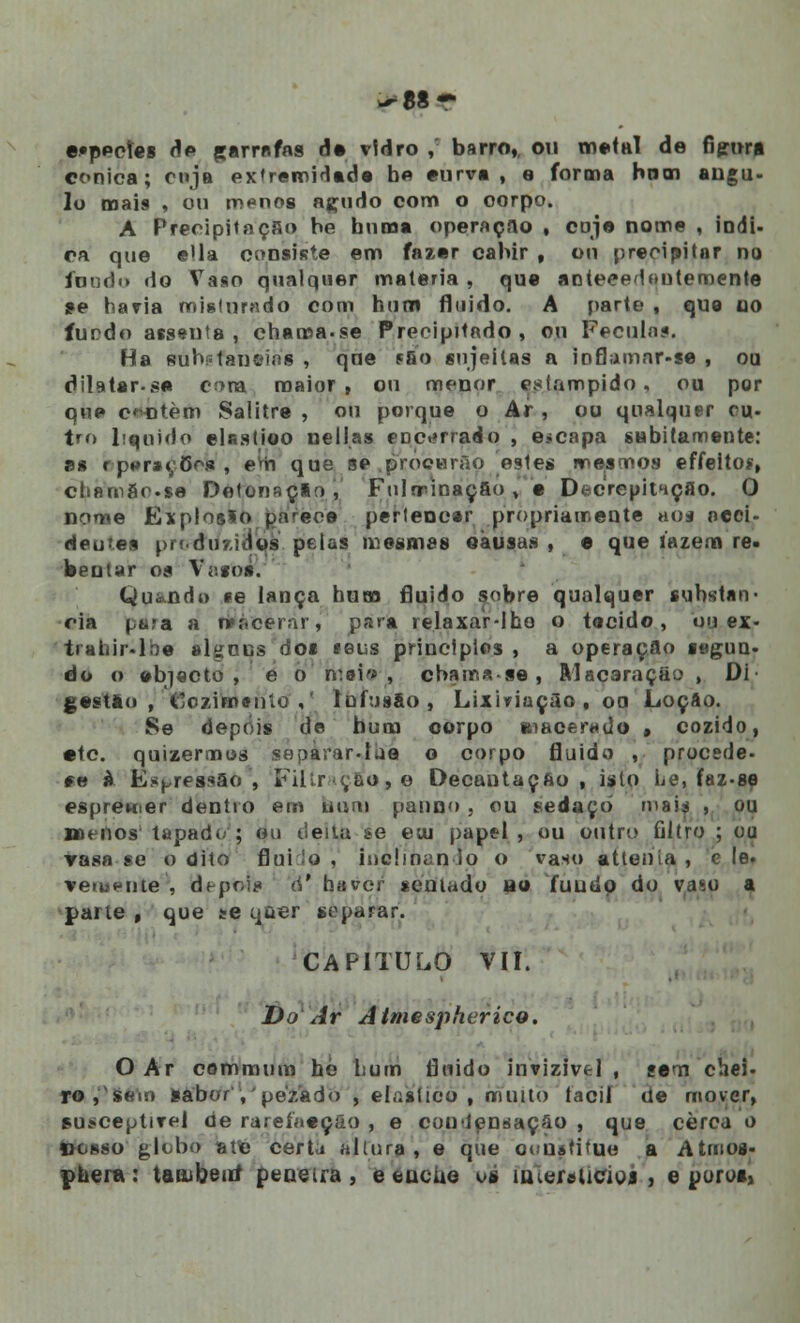 ^88 r «•ppoíes de garrafas de vidro ,: barro,, ou metal de Ggm* cónica; cuja extreroidede h« eurve , e forma hnm angu- lo mais , ou m^nos açudo com o oorpo. A Precipitação he bnma operação . cuje nome , indi- ca que ella consiste em fazer cabir , ou precipitar no fondo do Vaso qualquer matéria , que anteeedoutemente se havia misturado com hum fluido. A parte , que ao íurdo assenta, chama.se Precipitado, ou Fécula?. Ha èúbifatiéías , qne fSo sujeitas a inflamnr-se , ou dilatar.se Cí>ra maior, ou menor estampido, ou por que cantem Salitre , ou porque o Ar , ou qualquer cu- tro liquido eUstioo nell.as encerrado , e»capa subitamente: es r p»r*i;õr>* , em que se .procurão pestes mesmos effeito*, ctiam8r.se Detonação, Fulminação, e DfccrepitHÇflo. 0 nome Explosão parece pertencer propriamente aos ocei- deu.es pn.du7.id0s pelas mesmas oàusas , e que luzem re. beutar os Vattar. Qui-ndi) te lança hum fluido sobre qualquer substan- cia pira a tpàcèràr, par* re.laxar-lhe o tecido, ou ex- tf ahir.lbe algnijs dos «eus principies , a operação segun. do o objecto, e o n:ei» , cbamase, ftlacaraç&o , Dl gestào , Cozimento,' lufusEo, Lixiviação, oa Loção. Se depois de bum oorpo macerado , cozido, *tc. quizermos sepàrar-lua o corpo fluido , procede- *e à Es^ressão', Filtração, e Decantação, isto Le, faz-se espremer dentro em bum panno , ou sedaçò maia , ou menos tapado; ou deita se etu papel , ou outro filtro ; ou Vasa se o dito fluido , inclinando o ea«o atleiiía , c le. veiuente , depois d' haver sentado ao fuudp do vaso a parte , que se qaer separar. CAPITULO VII. Do Ar AimesphericQ. O Ar cemmiira hé hum fluido invizivel , sem chei- ro , sem sabor'', 'pezado , elástico , muito fácil de mover, susceptível de rarefaeção , e conlensação , que cerca o ifeaeò glòbò ate certa altura, e que o< ustifuo a Atmos* pheia: taiiibettí peneira, e encbe os ímereticioi., e poros,