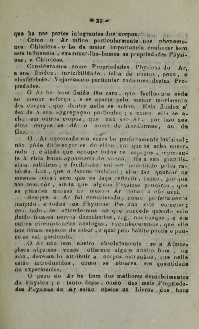 ►89^ qvê ba nas partes integrantes do* eorpos. Como o Ar ioflue particularmente nos phenome- nos Chittiioos,e he da maior importância conhecer b*cn esta influencia , examinar-lhe.hemos as propriedades Physi- oas , e Cbimicas. Consideramos como Propriedades PhyAÍcas do Ar, a sua fluidez, invizibilidade . falta de cheiro , pezo, e elasticidade. Vejamos em particular cada uma destas Pro- piedades. O Ar be bum flejdo tao raro, quo facilmente eede ao menor esforço . e se ap*rta pelo menor rro.-vimento dos corpos , que dentro nelle se acb-io. Esta fl.iidez e' devida á sua aggregaçâo particular ; e como ella se a- aba em outros corpus, que não são Ar, por isso aos Oitos corpos se dá o nome de AeriLormes , ou de Gaz. O Ar encerrado em vasos be perfeitamente invizivel ; nfio pôde diffeieuçar-íe do vidro, em que se aebn epeer* rado ; e ainda que oceupe todos os espaços , repre ea- ta à vi»ta bui rui apoateuoia de vácuo. He a sua grandís- sima subtileza , e facilidade em ser peneirado pidos ra- ios da Lua , que o fazem invisível ; cl!e faz qaebiar ojg mesmos raios i bem que os íaça reflectir, razão, porque nfio teru.cúr, ainda que alguns Pbysicos pensarão, que as çraades massas do mesmo Ar liuhao a cór azul. Sercpre o Ar foi con*i ierado , como perfeitamenfe josipido, e todos os Pby«icos lbe d ao e*te caracter| oas tudo , se attendermos ao que suecede quaod > tne fluido toca os cervos descobertos , v. g. nas chagas , e eu outras circunstancias análogas, rçccubeceremcs , que elle ihin bui«a espécie de sabor ,o qual pelo habito pouce e pou- co se vai perdendo. O Ar nfto tem oueiro abiolotaeaente : se a Atoios- phera aljuaias vezes offerece algu » cueiro b;a> , o a uiào, duremo-lo attrlbuir a corpos ttgtraubos, |ue nelle estão introduzidos , como se observa em quautidaue de experiências. O pezo do Ar be hnm dos melhores deioobriraeatos da ri,y.ica ; e tauto desta, ooneo àas mais Proprieda- des tti*$M0aj do Ar est&o cueiu* os Livros dos bons