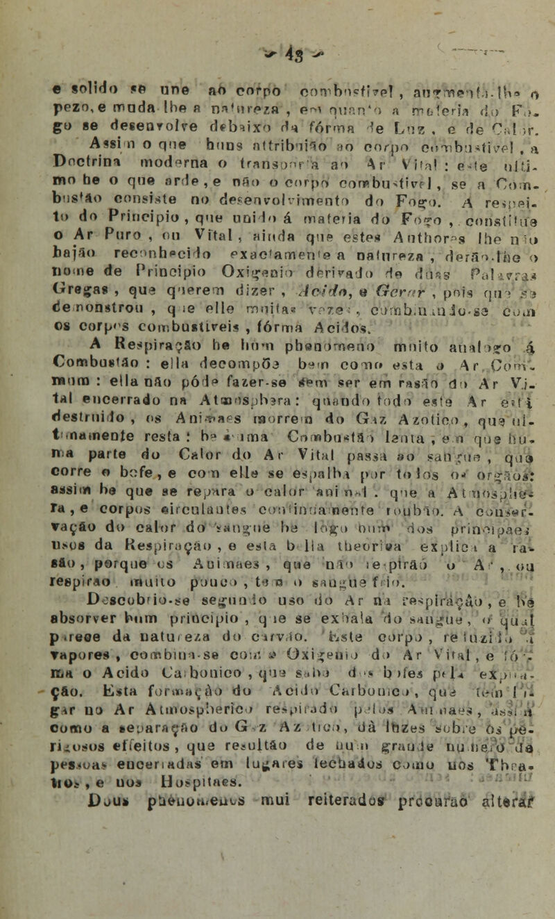 *- 4s - e solido «e une ao corpo qnwbrWfivéi, ao7m<vif\!.|b« o pezo,e moda lhe a natureza* , ím quando a moleria <!,> F\>. go se desenrolre debaixo ria forma *e Lub . o de Cal ir. Assim o qne bons nltrib-iHo 90 corpo cíVmbustivel , a Dnctrini moderna o traristporíVi ao Ar Vital : c-ie ujfti- mo be o qne nrde,e não ô corpo1 coo»bu>(iuf |, se a Com- bustão consiste no desenvolvimento do Foço. À r^espfli- to do Principio , que uni lo á matéria do F07o ,. constitua o Ar Puro, ou Vital, ainda qus este* Anthor^s lhe nu» hajao reconhecido pxac^tnenie a natureza , dfefáo.iflbe <> nome de Principio Oxigénio derivado rte duss PaHfras Gregas , que querem dizer , Acido, e Gerar , pois qu de nonstrou , q ie elle moita» vp.rè1*, ciunb.u uiio-sa c'oui os corpos combústlVãis , íórma Ácidos. A Respiração he hum pheaomeno mnito ànàiõgq á. Combustão : e!la decompõe b-^n corno esta o \r Com. wnm : ella nau pód*» fazer-se rf»m ser em rus^o d> Ar Vi- tal encerrado n« Atuoospbsra: a dando fado este Ar étt!l destruído, os Ani**aes morrem do Gaz Azotioo, quWi- t nameote resta.' he «ima Combustão lauta , e o qne hu. iria parte do Calor do Ar Vital passa ao sranrun, qll9 corre o bc;fe,e com elle se èspsfha par tolos Os Qfgaòift assina be que »e rèpàra o calor ani n- I . qne a AMrjõsplig* Ia , e corpos circulantes coníinuamente roijbto; A OoiiW- ▼açâo do calor do 'sangue I>j lo^jÇo num dos pSrin^íòaej Umjs da Respiração , e esta b lia tbeoriwa explici a ra- sio, porque es Auinnes , qne nifb leptrâó o A , ou regpirao muno p;)iio>, t»ro o sau^ue f; io. Doscobfio.se segundo uso do Ar ni respiração , e he absorver bum principio , q ie se exiaía do sangue, o qu.;l prece da uatme/.a do cuvio. hste edt'pó , reíuzii> 1 Tapores , combinise com i.» Oxigénio do Ar'Vital, e !ó - Km o Acido Ca bouico , qu<i s.O» d >s b >íeâ ptl* eifpiYà. çáo. Esta for »»»»<;-a o do Adido Caibomc», qua í.-oi (*}i gu uo Ar Aimospherico rej.pir.uio p ■!.>.•* Airtmães, ..-. como a separarão do G z Az tio, dà Ibzes sob/e bs pé- rifosofl «ffeitos , Que re«ultao de uu.n çraQde nuneo da pétesoai encenadas em lufares lectiaáos omo uos Thra- \tOs , e uos Ho>pitaes. Dju* ptieiioufeu^s mui reiterados precurao aiteraf