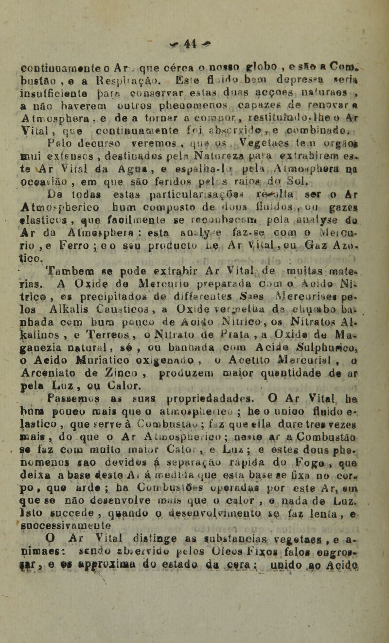 Contiuuameuteo Ar . qne cerca o nosso flobo , eslo a Cot», buslâo , e a Respiração. Esie fl tido bem d apressa «eria insu(6ciente par» comiervar estas duas acções n»'uraes , a ufio haverem outros pheuomenos capazes de renovara A tircsphera , e de a tornar a coio-ior, res(ituto<lo-the o Ar Vital, que continuamente í'i sb*ri vi?o , e combinado. Pfilo decurso veremos , qua os Vegetaes te.o orgao* Btíoí exteusos , destiuados pela Natureza pava extrahirem ea. te Ar Vital da Agua, e espalha.li pela Atmo<pbera qa oceatião , em qne são fando* p<»l a raio*» d<> Sol. Da todas esta» particulanstuOas re-^lla ser o Ar .Atcno^herico bum composto de dopa fluidos ,-ou gazes elásticas , que facilmente se recAnhacons pela .au>ilyse do Ar da Atme»pbeia : esta au-ly e faz-se com o ivleicu- riu , e Ferro ;eo s«u protíucto i.e Ar vital,ou Gaz Azo. tico. Também se pode exírahir Ar V7ital de muitas maté- rias. A Oxide de Meroutio preparada, c am o àuide Ni- trice , ea precipitados de diffarentes «S^es iVJereumea pe- los Alkalis Cáusticos, a Oxide ver^etua da elujuabo ba- nhada cem bum pouco ée Aoi»o Nítrico, os Nitratos Al- kaíinos , e Térreos, o Nitrato de Prata , a Oxida do Ma- gaoezia natural, »é , ou bannada com Acido «Sulphunco, o Acido Muriatico oxigennuo , o Aoetito Mercurial , o Arceniato de Zinco , produzem maior quantidade de ar pela Luz , ou Calor. Passemos a, miks propriedadadrs. O Ar Vital ba bum poueo mais que o atmosabe-itv j beounioo fluido e- lastico , que serre à CoasbusuK'; t\z que tila dure três vezes p.ais , do que o Ar Auoospue.ico ; oetie ar a Combustão se íiiz com muito maior Caio. , e Lua; e estes dons pue. nomenos «ao devidos á separarão rápida do Fogo , que deixa a base e\este Ai á mpdbia kue esta ba*e se úx\ no cor- po , que arde; ba ÇombuatÇas upeiadaa por este Ar, «in que se nâo desenvolve mais que o calor , e nada de Luz. Isto suecede , quando o úeseuvolviiiiento ío faz lenia, e euocessivameute O Ar Vital distinge as substancias vegetaes , e a- ninoaes: sendo abiervide. ptlos Oieos Fixos falos eogros- ftr, e es apfrdiuiu do estado da cera; unido ao Acido