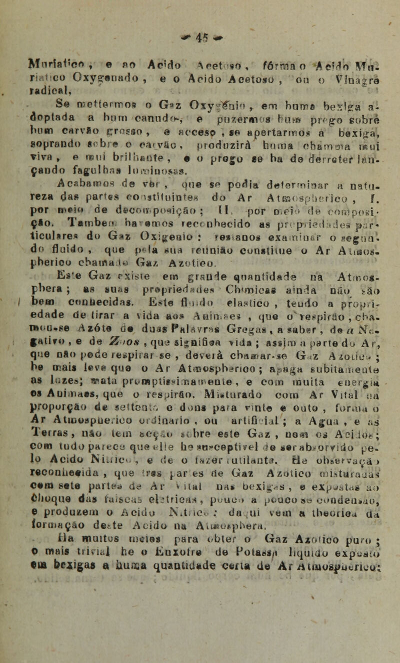 ■* 4^ •» Mnrlaiíflo , e no Acido ^cetso, forma o AeMoMrt- r c:o Oxysrenado , e o Acido Acetoso, ou o Vinagre radical, Se n;ottenro9 o G»z Oxy^íhio , em huma bexiga a- óoptada a hum canudo, e pusermos nuns pi* ^o eobré bum carvlo çrosso , e acceso , se apertarmos a bexiga, soprando sobre 0 eftryio, produzirá homa ofiirrrma r»ui viva, e remi brilhante, e o prego se ha do derreter lan- çando fagulhas luminosas. Acabamos de ver , que sp podia detérmiaer a natu- reza da» partes eouitltuiotea do Ar Atsnospherjcò , í. por m*io de decomposição; II. por mei> d* composi- ção. Tatribe • havemos rec nhecido as propriedade» par- ticulares do G»z Oxigénio : »e« anos examinar o sègun- do fluido, que p< la sua reunião constituo o Ar Ahaos- pbetiou chama u> Ga/- Azotieo. Es'e Gaz rxiste em grauie quantidade na Atmos- phera ; as suas pr»prie<iaiie.« Chunicas ainda nau iÁo bem contoecidas. liste fl ido ela:«iico , teudo a propri- edade delirar a vida aos Aalmaes , (jue o^respirao , cha- nxu.se /\zóte de doa* Pa lavrai Gredas , a saber, de a Ne. f atiro , e de Z >os , qus si*BÍU9a vida ; assjm a parte do Ar, que nao pode respirar se, devei à chaar-ar-se G.z AzWeb \ ha mais lev* que o Ar Atmosph^noo ; apaga feubitanieuto as lí-ze»; w»ata promptitsiir.ameute, e com muita etiergi* os Auimaes, que o resuirfio. Misturado com Ar Vital na proporção de se t tente e dons pafa vinte e outo , foram d Ar Atiuospue.ioo ordinário , ou artificial ; a Agua , e as Terras, uâo tem aec a> «vhre eôte Gaz, uo^n os Aciio<; com tudo parece «ue «He h? stn-ceptivel ?e serab>omdo pe- lo Acido Nitrrc< , e de o fazfér rutilante, He ohYervaç&j reconheeida , que !rss partes <Se Gaz Azotieo misturadas cem seta partem de Ar * uai na* bexigas, e expjat.ss ao choque das faíscas el:Uicas, pouòé a pouco sé condensada © produzem o iicido N.ttc ; do ;ui vem a lhedtiea a* íormaçào de.»te Acido na Atiaesphera] íla muitos meies para obter o Gaz Az(<'ico pua» ; O mais trivia] he o Enxoíre de Polassa liquido extfuatò •ia bexigas a nunca quantidade cena de Ar Aiiuospucrico;
