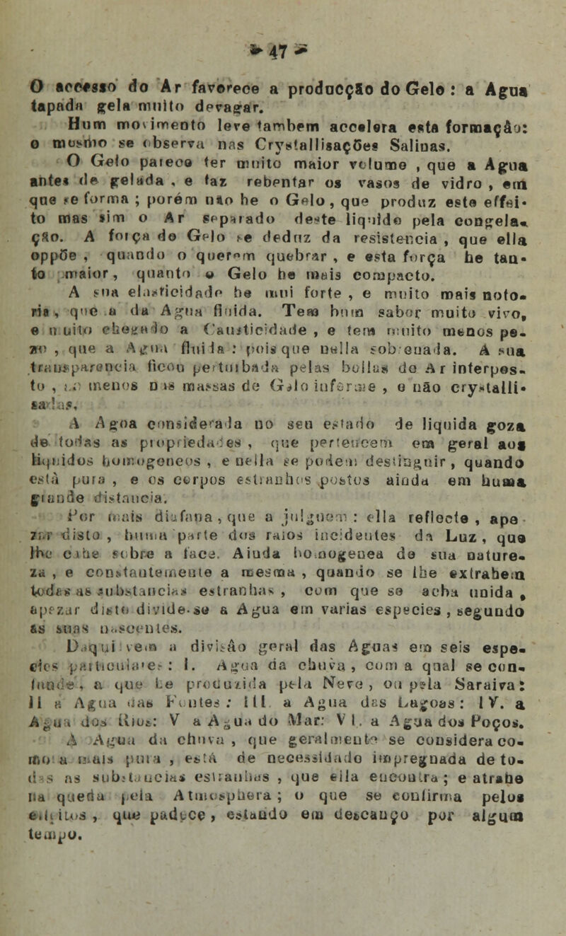 O ícmsio do Ar favorece a prodacçSo do Gelo : a Agua tapada gela muito devagar. Hum movimento lere também acotlera esta formação: o mo*>nio se observa nas CrystallisaçCes Saliuas. O Gelo paieoo ter omito maior volume , que a Agua ante» de pelada , e taz rebentar o» vasos de vidro , em qoe í-e forma ; porém mo he o Gelo, que produz este effei- to mas íim o Ar srp^rado de*te liquide pela congela* ç«o. A foiça de GHo ^e deduz da resistência , que ella oppOe , quando o querem quebrar, e esta força he tan- to maior, quanto <* Gelo he mais compacto. A ma elasticidade he mui forte , e muito roais notó- ria , qe a da Agua fluida. Teso bom sabor muito vivo, e n uito e!iO!íH')o a Cauiticidade , e tem n:nito menos pe- ão , que a Atfim flui la : pois que uella sobrenada. A Mia i ■■ arcncia ficou perturbada pelas bollai do Ar interpos- to , j.r menos n >s mansas de G*lo iuferiwe , o não cry*ulli« ia 'a.e, A Agoa considerada no seu estado de liquida coza de Itodas as proprtedades , qua perteiícerh em geral aos kkfuidos homogéneos, e delra se posem desíingoir, quando está pura , e es ct-rpos estranhos postos ainda em uuuaa !.e distancia. iJor o;;is diu fana , que ff julguem : cila reflecte, ape isto , huma 'parte doa raios incidentes dr* Luz, que lhe e.iue sobre a face, Aiuda ho.nogeuea de sua nature- za , e constantemente a mesma , quando se lhe extrahe.-n U <li * i!» .M)l>.>t tuciriji estranhas, com que se acha unida, apezar disto divide.s« a Agua em varias espécies , segundo &s suas nascentes. D.íqni vem a divisão geral das Agua* em seis espé- cies j..:i i!i:iii.!'e.> : I. Agua da chuva, coma qnal se con- 9', a que Le produzida pt-la Nero, ou pela Saraiva; 11 » Agua riaa Foutes: ill a Agua das Lagoas: IV. a dos tvio&: V aA-uado Mar: VI, a Agua dos Poços. A Agtw da chuva , que geralmente se cousideraco- mo a Mais pura , está de necessitado impregnada de to- as sub»taocias estrauhaa , que eila eucoutra; e atrabe na queria pela Atmospbera; o que se eonlirma pelos e.hiuá, que padece , estando em detcauço por algum tempo.