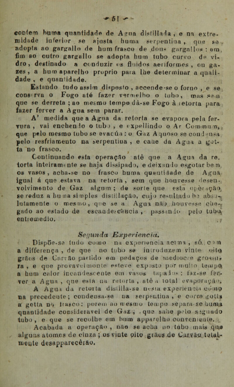 contem huma quantidade de A ína disfillada , e na extre- noidade iofarior se ajusta huma serpentina , que se } adopta ao gartrallo de hum frasco de dou* gargalloa : em, fim ao outro gargello se adopta hum tubo curvo de vi- dro, destinado a conduzir i»s fluidos aenformes , ou ga- ses, a bum aparelho pruprio paia lbe determinar a quali- dade , e quan idade. Estando tudo assim di*posto , accende-se o forno , e se cons rva o Fogo até fazer verdelho o tubo, mas í»etfl que se derreta ; ao mesmo tempo dà-se Fogo à ietorta para fazer ferver a Agua sem parar. A* medida que a Agua da retorta se evapora pela fer- Tura , vai encbenlo o tub > , e txpellindo o Ar Coiíimun, que p«lo mesmo tubo se evacua : o Gaz Aquoso se coudeo^a pelo resfriamento na serpentina , e cane da Agua a £ot- ta no frasco. t Continuando esta operação atê que a Ag;ua da re. torta inteiranvnte se haja dissipado, e deixando esgotar bem os vasos , acha-se no frase») buma quautuiade de Agua igual á que estava na retorta , sem que houvesse desen-. volvimento de Gaz algum ; de sorte que esta or è? «ção, se reduz a bu na simples distiilatçflo, cujo resultado 1»3 abò ;•*. lutamente o mesoo, que se a Agu* nã) houvesse clie-. gado ao estado de eseaade*c*eBcia , passando pelo tuboj entieinedio. Seyimcla Experiência. Disp5e.se tudo cuiuo n^ experiência acima , só. c > n a differença , de que no tubo se introduzem vinte o-Uq grflos de CarrSo partido em pedaços de usedioc.e grosou, ia , e que provavelmoute e«teve exposto por muito tempo, a bum calor incandescente em vasos Wpaáos : faz-se í'et% ver a Agua , que esta na retorta, atê a lotai evaporação» A Agu» da retorta di^íilla-sa Denta experiência oump tia precedente; condeosa-se na serpeutiua , e curre ^otí» a gotta no Irasco: porem ao n esmo tempo separa se humi quantidade cocsideiavel de G.^z , que saiie pio s?guudo tubo, e que se recolhe em hum apparelho eouvenmuie. Acabada a operaçfio , não se acha tio tubo mais qua alguns átomos de cinza ; os vinte pito giaos de Carvão tv>UL- lueute desapparecêião,