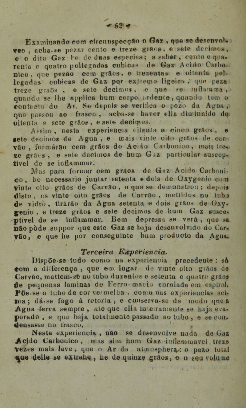 *-ê2 « Examinando com circunspecção o Gar , que se desenvol. T«o , acha-»e pczar cento e treze grfi<s . e sete d e o dito Gez rr de d«as espécies; a saber , cenio eq-ia. rtnia o quatro pollegndas cubicas de Ga/. Acido Carbó- nico, qne pezão cem grãos, e trezentas e oitenta pol- legadas cubicas de Gaz por exlrcmo ligeir» ,' que peza treze grãos , e sete décimos, e que te inHimnca,- quando se lhe applica hum corpo ;:rdente, quando tom o contacto do Ar. Se depois se verifica o peão da Agua , qup passou ao frasco , acba-se haver ella diminuído de uitenta e sete grãos, e sete deeimus. Assim, nesta experiência (iíenta e cinco grãos , e gete deoirnoi de Agua , e mais vinte oito grilos de car- vão , formarão cem grãos do Acido Carbónico, inai »e gfã( s , e sete décimos de hum G,«z particular suscep. tivel de se iuflammar. para formar cem grãos de Gaz Acido Carboni- co , be necessário juntar setenta e dois de Oxygenio com Vinte oito grãos de Carvão, o que se demonstro:); d disto , es vinte oito grãos de Carvão , metti Jus no ixxha de vidro, tirara») da Agua setenta e dois grãos de Oxy. génio , e treze grãos e sete décimos de hum Gaz siiíce» ptivel de se iuflanamar. Bem depress 1 se verá , que se D5o pôde suppor que este Gaz se haja desenvolvido do Car- vão, e que he por conseguinte bum producto da Agua. Terceira Experiência. DispSese tudo como na experiência precedente : sò Com a diílerença , que em lugar de vinte oito giãos de Carvão, mettem-^ uo tubo duzentos e setenta e quatro grãoa de pequenas laminas de Ferro macia enrolado em espiral. P6e-se o tubo de cor ver mel tia , conto nas experiência» aci» una; dá>se fogo à retorta, e con^erva-so de modo qne a Agua ferva sempre, até que ella inteiramente se haja eva- porado, e que haja totalmente passado ao tubo , e ttt CUQ» ieusttsití no frasco. Nesta experiência , não se desenvolve nada de tjíaz Acido Carbónico, mas sim hum Gaz -inflannuavel treze vez-s mais leve, que o Ar da almosphera/: o pezo total i|ue deli© »e extraLe , Le de quinze grãos, e o teu volume