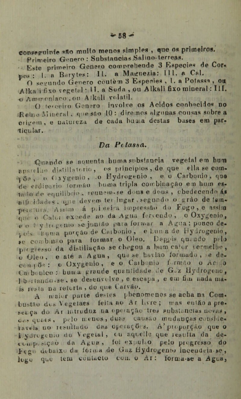 ~58- con?ep-ninte ««o multo menos simples , que os primeiros. Primeiro G»oero: Substancias Salino-térreas. Este primeiro Género compreheode 3 Espécie de Cor- po.* : l. a B.-tyt^s: 11. a Matrne/.ia: III. a Cál. O segundo Género coutem 3 Espeeie* , l. a Potassi , oti Alka i fixo çegetal: II. a Soda , ou Alkali fixo mineral: III. o ArrMTTniar-o , on Aik;;li volátil. O tceeiío Género involve os Ácidos conb^cHos do ReUiv> Mineral . que;8fto 10: diremos «lyunas cousas sobre a origem, e natureza de cada bua;a destas bases em par- licular. Da í'( lassa. Qn^ndo se «ouenta huma substancia vegetal em bum diatillatorío, os princípios , de que ella se cmn- |/8ei n Oxygeuio, .o Hydrogepio , e o Carbouio , que tfi; V-V, :n rjo ionváo buma tripla coirbinaçâo em bum es- ilibrfo . rw»net»-se doui e dons , obedecendo ás deynm ter Ingar , t-egundo o t rào de (em- á )>.i<>>'\ a impressão do Fogo , o assim q , Caim eieede ao da .Agua fervendo, o Oxygenio, (] „ yJr«g< mo bVjiuntao para formar, a Agua: pouco de- numa pnrçao d* Caibonio, e.huu>a de Hydrogenio., «e combmfto pa«a toimar o Óleo. Depois qu* ado pi.) piogtesso da distiUaçao se cbegou a bum,catar rermelbo, o Oie<>, e até a A*ua, que se ha v ião formado, s de- compõe: c Oxy&enio, e o Cnib uio ( .rmão o t\c o Cmbooico; buma grande qualidade de G«z Hydrogeno, líber tantio «se, se detenvi Ive , e escapa , e e;u fim oada oia- i* festa na retorta, do que l/arvão. A maior parte destes phenomenos se acha n* Cora. bttstfto d« » Vt^etaes feita a© Ar hvre; trás enifto a pie. t-ei, ça du Ai introduz ra opeiaçâo trej pub,stanctas n< das Quaes , pelo nenos, duas causáo mudauças conside» iõv«Í!> uo lesuVlado cia* Operações. A' pi< porção que o i vja^Uio »io Vegeihl , cu aquelle que lesulta <)a de- ,(,„.i,,jíç,o tia A|,-iia, foi expuUo pelo progresso do V<% debaixo dd íó:<(.a de «Jaz, Hydrogentu iuceuUeia &e , logo quê tem vouUcto cou. o Ar: Í0[u;a-&e a Agua,