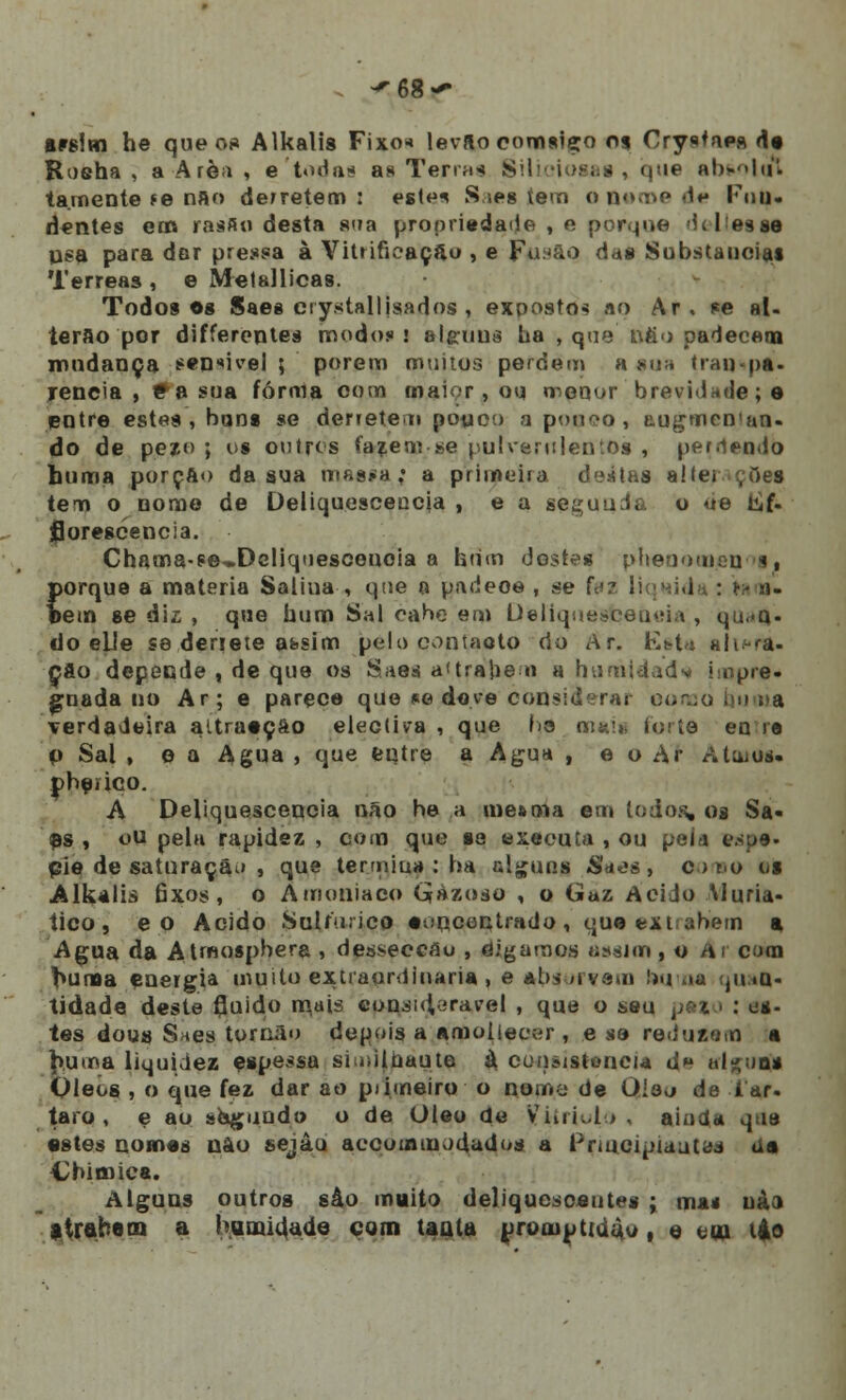 ^68^ arslm he que os Alkalis Fixo* levtio pomsiço os Ory«*ap» de Rosna , a Arèa , e'todas a» Terras Silioiosas , que alwlu. ta.mente *e nao derretem: este* Saes tem on»med« Fnu- dentes em rasfio desta sua propriedade , e porque dclesse usa para dor pressa à Vitrifioaçfto , e Fu:'<lo das Sobstaucias Térreas , e M elallicas. Todos os Saes ciystallisados , expostos ao Ar, ee ai. terão por difíerentes modos.» alemos ha , que ' nào padecem mudança sensível;' porem muitos perdem a sua tran -pa- rencia , e a sna forma com maior, ou n-onor'brevidade; e entre estes, bons se derretem poyoo a pouco, augmen'an- do de pezo ; os outros faaem.-se pulverulentos , per.iendo huma porção da sua massa; a primeira destas aliei tem o nome de Deliquescencia , e a secunda o <te iif. florescencia. Chama-pe»Dcliquescenoia a hum dostes pbeaomeQ s, porque a matéria Salina , que o padeoe , se foi li i : Ni ri- pem se di£ , que hum Sal cabe eu» Deliquèsbeaeia , quan- do elle se derrete atsim pelo contacto do Ar. Esta aliara. Ção depeede , de que os Saes a'trahe;n a huráldad* impre- gnada uo Ar; e parece que «o do.ve considerar eoreo I verdadeira altraação electiva , que ha oi*!», forte en ia p Sal » o a Agua , que entre a Agua , e o Ar Aturns. pheiico. A Deliquescencia náo he a me»ma em todos, 03 Sa- as , ou pela rapidez , com que se executa , ou pela esaa- pie de saturação , que termina: ha alguns Saes, oomo os Alkalis fixos, o Amoníaco Gfàzoso , o Gaz Acido Yluria- tico, eo Acido Sulfúrico ••.•ncontrado, que extahem a Agua da Atmospbera , desseccáu , digamos assim ,u/n com bunoa energia muito extraordinária , e absovsm !>u aa ;jmQ- tidade deste fluido m,ais considerável , que o seu pft*o : es- tes dous Snes tornao depois a amollecer , e se reduzam • puma liquidez espessa similnaute à consistência d» al^was Qleos , o que fez dar ao piimeiro o nomo de Oloo de iar. taro, e ao segundo o de Óleo de Vitríolo, ainda qua estes nomes nau sejâu accominodados a Pnucipiautas da Cbimica. Alguns outros sâo muito deliquesceutes ; mu uàa atrabem a hum.i4a.de com tau la proaiptidào , e eco lio