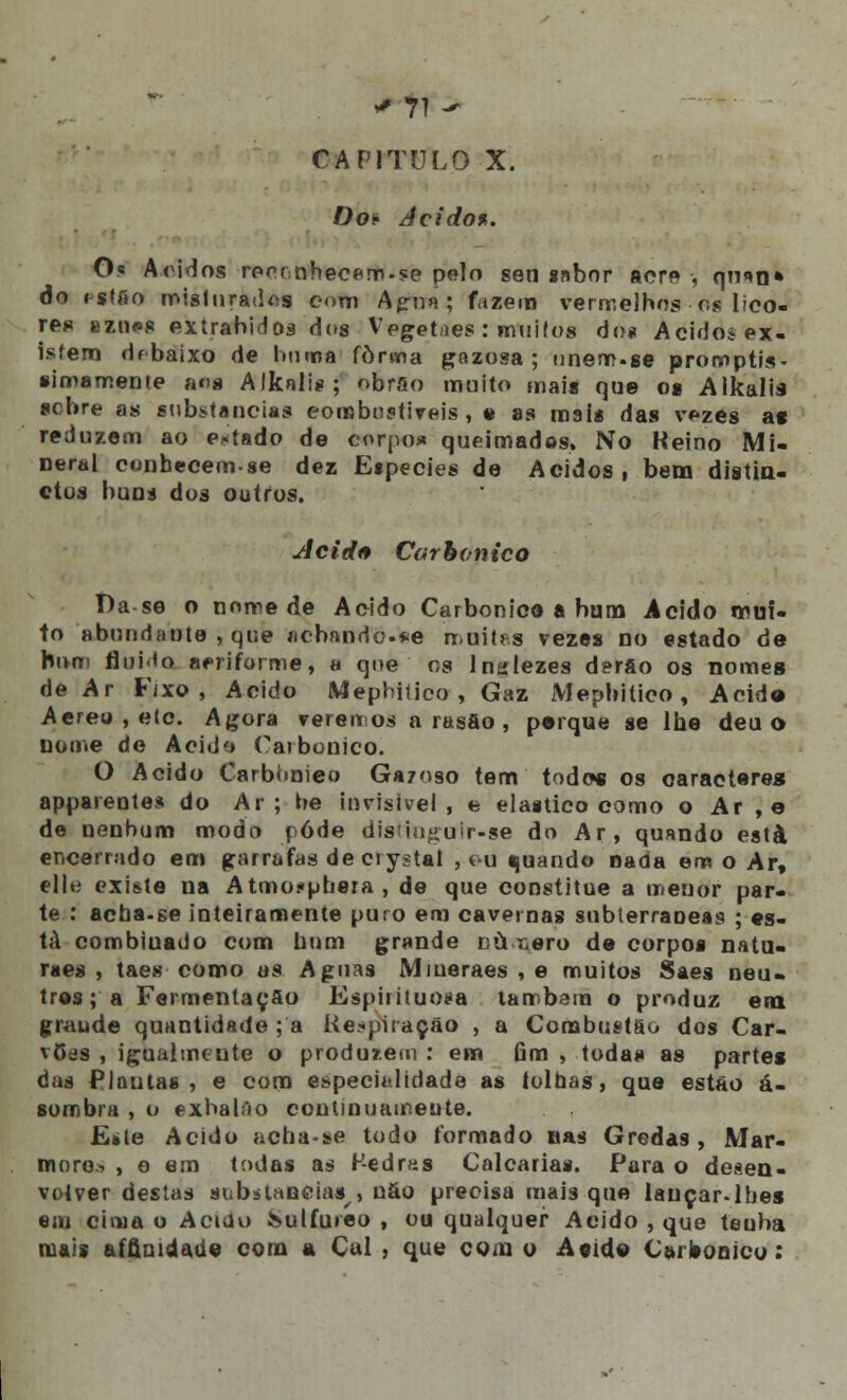 CAPITULO X. Do* Acido*. Os Áridos rpp(,nhecaro.?e pelo sen «abor acre, qtiio» do isffio misturados com Agna ; fazem vermelhos os lico- res eznos exírabidos dos Vegetdes : muitos do* Acido* ex- isfero df baixo de boroa forma gazosa ; unem.se promptis- simamente an« Alkalis; obrao muito mais que os Alkalis scbre as substancias combustíveis, e as mais das vezes as reduzem ao estado de corpos» queimados. No Keino Mi- neral cunhecem-se dez Etpecies de Ácidos, bem distin- ctus buns dos outros. Acid<* Carbónico t)a-se o nome de Acido Carbónica a bum Acido mui- to abundante , que jicbando.*e muitas vezes no estado de bom fluido aeriforme, a que os lnylezes derfio os nomes de Ar Fixo, Acido Mepbitieo , Gaz Mepbitieo, Acide> Aereu,etc. Agora verem og a rasáo , psrque se lhe deu o nome de Aeid<> Carbónico. O Acido Carbonieo Gazoso tem todos os caracteres apparentes do Ar; be invisível, e elaitico como o Ar , e de nenhum modo pôde disiiugulr-se do Ar, quando está encerrado em garrafas de crystal , cu quando nada em o Ar, dl*} existe na Atmo.-phera , de que constitue a menor par- te : acha.se inteiramente puro em cavernas subterrâneas ; es- tá combiuado com bum grande níixero de corpos natu- ra es , taes como os Aguas Miueraes , e muitos Saes neu» três; a Fermentação Espirituosa lambam o produz era graude quantidade ; a Respiração , a Combustão dos Car- vões , igualmeute o produzem : em fim , todas as partes das Plantas, e com especialidade as tolhas, que estão á- sombra , o exhalâo continuamente. E»le Acido acba>se todo formado nas Gredas, Már- more.-. , o em todas as Kedras Calcarias. Para o desen- volver destas substancias , não precisa mais que lauçar-lbes em cima o Acido &ulfu»eo , ou qualquer Acido , que tenha mais affiuidaúe com a Cal , que com o Acido Carbónico: