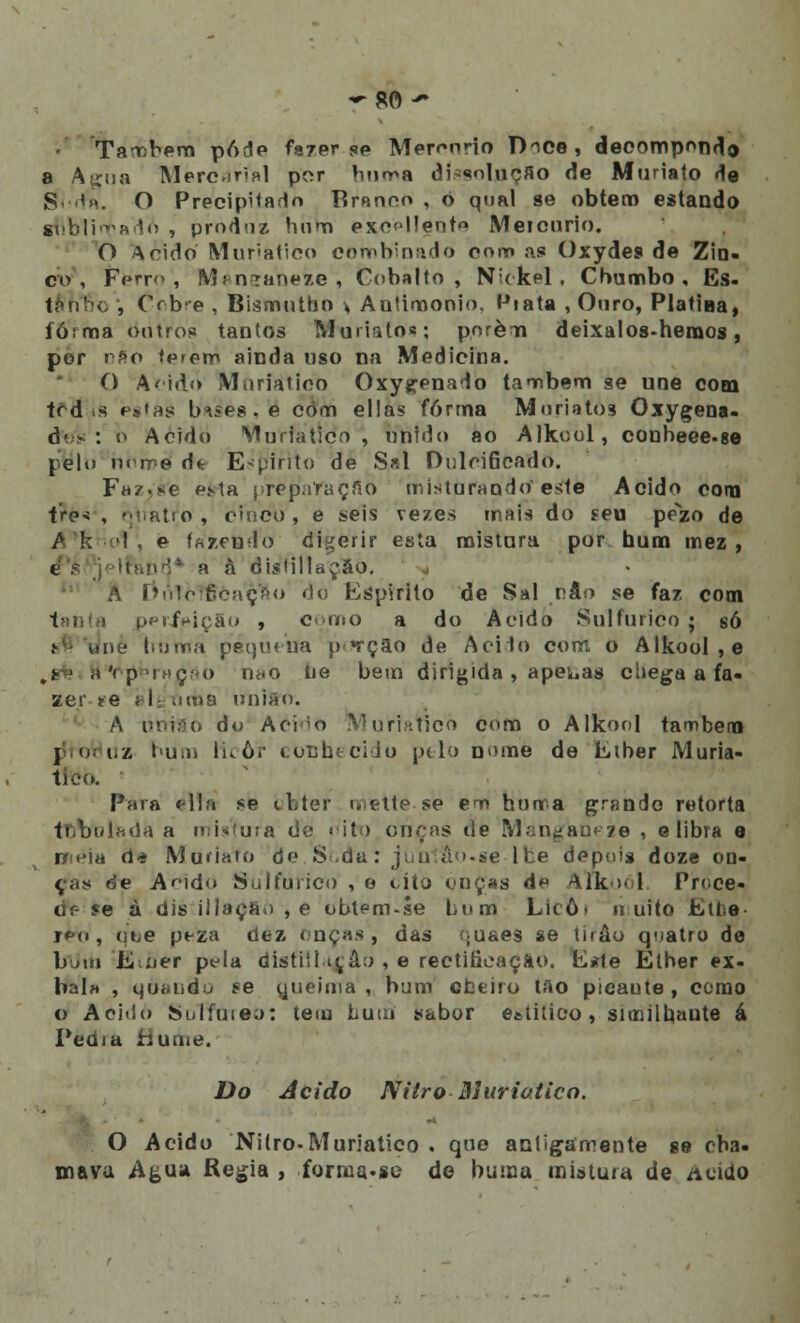 Também pôde fazer <jp Mercúrio D>ce, decomponde a Atcua Merc*ir<al por burra díssolflijSO de Muriato do S '». O Precipitado Branco , 0 qual se obtém estando gbblimadA , produz hum exe<jl!ent<* Meicnrio. O Acido Muriatico combinado oom as? Oxydes de Zin- co , Ferro', Maneaneie , Cobalto, Nickel, Chumbo, Es. ttthfòo , Cobre , Bismutno s Antiroonio. Miata , Ouro, Platiha, forma outros taníos Muiialo«; porém deixalos-hernos, por nSo te>em ainda uso na Medicina. O Acido M.iriatioo Oxy^enado também se une com trd s ip$»as b^es.e còm ellas forma Mnriatos Oxygena- dos : b Acido Muriatico, unido ao Alkcol, conbeee-se pelo n<rre d* Espirito de Sal Dulcificado. F»/.sie efrta prejíafaçfiõ misturando este Acido cora ire< , -í.Rtio, cítico , e seis vezes mais do seu pezo de A k I e fazendo diferir esta mistura por hum mez , t a à disiillação. A í»i'ilc•gcaç>o do Espirito de Sal v.Slo se faz cooi i i > perfeição , como a do Acido Sulfúrico ; só ínè liuma pequena píírçSo de Ácido com o Alkool,e ,*■ ■ ,i'i pTuç-M) rii<o tie bem dirigida , apegas chega a fa- zer ?e t-l; tinia união. A utrrSO do Aci'0 IMuriaticõ coro o Alkool também j oVhiz bum licor conhecido pilo nome de Eiber Muria- 1k-í>. Para é\\à se iibter mette se em honra grande retorta toVulsda a u;i*íuia do < ito onças de Manganeze , e libra e iií^ia 0* Muriato de Sr.da: junlâo-se ll.e depois doze on- ças de Ando Sulfúrico , e uío onças d« ATkoól Prece- de íe à dis illaçã.) ,e obtem-se bum Licô> u uito Etbe r*M», (jte peza dez onças, das íjuaes se tirão quatro de Iníita Eoer pela distiíl»tâ:> , e rectificação. E*le Etber ex- bal» , quiJiidú se queima, bum cbeiro tao picaute, como O Acido Sulfúreo: tem hum sabor e&titico, similhaute á Peam huuiri. Do Acido Nitro Muriatico. O Acido Nitro-Muriatico . que antigamente se cha- mava Afcua Regia , forma.se de buma mistura de Acido