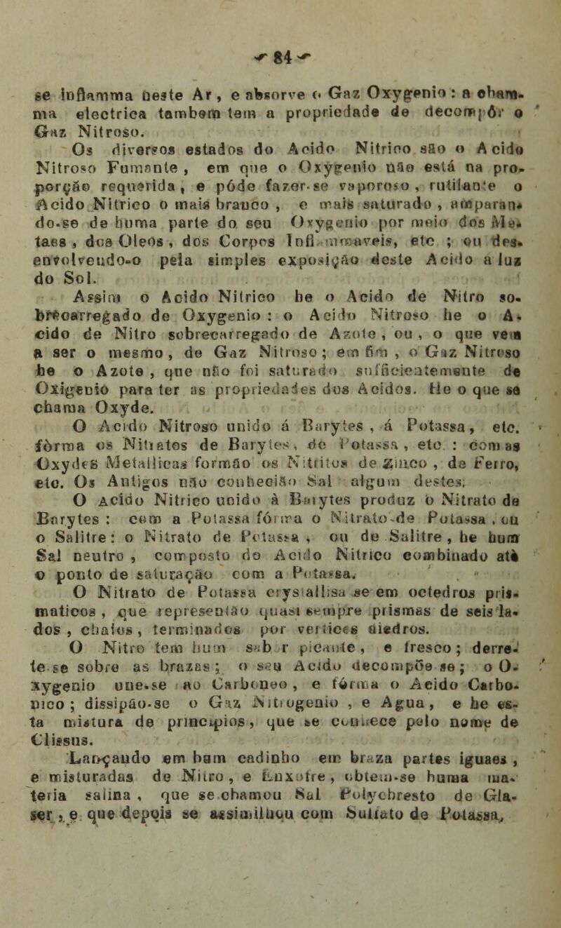 ^84^ se ioflamma Deste Ar, e absorve c. Gaz Oxygenio : a o>mm- ma eléctrica também tem a propriedade de decomj ôr o Gaz Nitroso. Os diversos estados do Acido Nitrioo sao o Acide Nitroso Fumnnte , em que o Oxypenio riflo está na pro- porção requerida, e pôde fa?er-se vaporoso, rutilante o & eido Nitrico o mais branco , o irais saturado , amparan» do.se de homa parte do seu Ovygenio por moio dos Me* taes , doa Óleos , dos Corpos Inh1 ^'-mvpís etc ; ou des. envolveudo-o pela simples exoo^içao «leste A eido a Jui do Sol. Assim o Acido Nitrico be o Acido de Nitro so- brecarregado de Oxygenio : o Aeilo Nitroso be o A* eido de Nitro sobrecarregado de Azote , ou , o que veia a ser o mesmo, de Gaz Nitroso; em fim , o Gaz Nitroso be o Azote , que nFio foi saturado snííieieatemente de Oxigénio para ter as proprie-.laáes dos Ácidos. He o que se chama Oxyde. O Acido Nitroso unido á Barytes , á Potassa, ele. forma os Nitiatos de Barytes, do l'otassa , ete : Comas Oxydes Meíallicas formão os Niátitoa de Zinco , de Ferro, ctc. Os Autigos cao conhecia;» Siai eriçam deste*. O Acido Nitrico unido à B-a»ytes proríuz o Nitrato de Barytes: com a Potassa fói ira o Nitrato-de Potassa , ou o Salitre: o Nitrato rie P/classe •* ou de Salitre , be bum Sal neutro, composto do Acido Nitrico combinado atè o ponto de saturação com a P<<ía>sa. O Nitrato de Potassa ciys lâHrsa se em octedrus prii- maticos , que represeolào quasi sempre prismas de seiá la- dos , cíiaios , terminados por vértices aiedros. O Nitro tem bum s>;b r pican-te , e lresco; derre- te se sobre as brazas ; o «eu Acido uecompGese; o 0- xygenio uue.se «o Carboneo, e forma o Acido Carbó- nico; dissipâo-se o Gaz Nitiugenio , e Agua, e be es- ta mistura de princípios, que se eoetbeo* polo nome de Clissus. Lançando em bgm cadinbo em braza partes iguaei , e misturadas de Nitro , e tiux>tre, ubte«n-se huma ma- téria saima , que se chamou Sal Polycbresto de Gla- ser « e que depois se a*siaiiluuu com Suiiato de Potassa,