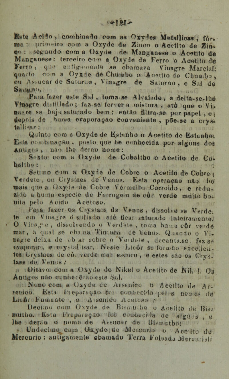 ÀeHo, cf>nr>b'nn^o com a* Oxy^es MetaMica* , for- ma : primei!» com a Oxyde de Ziueo o Acetito de Zin- co : .segundo com a Oxyue de Manganês o Acetito de Mançanese: terceiro com a Oxyde de Ferro o Aeetito de Ferrn , que antigamente se chamava Vinagre Marcial: q:o. <o coo a Oyxde de Chumbo o Ae^tito de Cbumbí, ou !\s uear de Saíurco , Vinagre de Sauiruo , e Sal de Pa/a fazpr este S*l , toma-se Aliaifide, e deita.se-lhe Vnagre dUtillado; faz-se fervera mi»íura, alô que o Vi. na-re sa baj-i saturado bem: então filtrase por papei , e * depois de bmwa evaporação conveniente , pèe-se a crys- 1a'l^ar ; Q into c;m a Oxyde de H^.stanho o Acetito do Estanho^ E»*a eiMubiuaçHo . posto que be conhecida por alguns doa Ani-iii •; , não lhe deião nome: S.xto- com a Oxyte de Cobaltho o Aceliio de Co- bôllbo: Sétimo c >m a Oxy^e de Cobre o Acetito de Cobre $ Terdeíe , ou C-y.siaes de Vénus. E?ta operação não l»é roais que a Oxyie de Cobe Vermelho Corroido , e redu- a huma espécie de Ferrugem de eôr verde muito bó« mta pelo Acido Acetoso. íiiía fazer os Oys'aes de Veuus , dissoíre se Verde. te em Vinagre ri filiado etê Gcai sntu/ado inteiramente; O Viiw^pe , dissolvendo o Verdéte * toma rui: a eôr verde mar, a qual se chama Timona <ie Vénus Quando o Vi- nagre deixa de tb ar scbie o Vedoíe , decantd.se faz s;s cMipor.:; , e oiJí ; i i.»ar. Ncsíe Lii ôr se fora>ao exceUeu- tes L-rvstaes de oôr verde .mar escuro, e estes sâo os Crys. ta*s riu V. nu* ; Oitavo, don a Oxyde de Nikel o Acetito de Nik 1. Oa Antigo* não ctniiec ê>au tule Sal, Nino com a Oxyde de Arsénico o Acetito de Ar. fGuico. Esta liepartjçâo foi ooohceida [ e| 3 nonrèj <íè Luôr Fumante , o Arsenicw Acetoso ; Deeiaiu com Oxyde de Bitu.uiiio o Aceíiío <!e Í|i«j muibo. Esta í'i■<■ 1 joi c\>u-ueciia de alguus e lhe derao o nome de Afsucar de Bismutbo: Undécimo cum Oxyde lie Mei.ci>rio o Aceito de Meicurio ; antigamente cbatnado Terra Foiçada Meretutelj