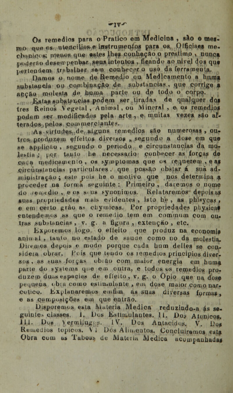 Os remédios para o Pratico em Medicina , s&o o mei- roo que os uWhcíIíore iostrumenios para os Olficiae» me. cbioiora; rneiw)» que estes lhes couheçfioo préstimo , nunca poderão deservpenbar .seus intentos , ficando ao nivel dos qut pertendem trabalhar sem conhecer o uso da ferramenta. Damos o nome de Remédio ou Medicamento a huno» substancia ou combinação de substancias , que corrige a acção molesta de huma parte ou de todo o corpo. Estas substancias podem ser tiradas de qualquer dos três Reinos Vegetal, Animal, ou Mineral , e o* remédios podem ser modificados pela arte , e moitas vezes sfto al- terados, pelos commerciantes. As virtudes de alguns remédios sfio numerosas , ou- tros produzem eífeito* diversos „ segundo a dose em que se applicáo , seguudo o período e circunstancias da mo- léstia i por tanto he necessário conbpcer as forcas de medicamento, os symptomas que os requerem, eag .circunstancias particulares. que possuo obstar á suã ad- n.iui-trarão; este pois he o motivo que nos determiua a proceder na turma seguinte : Primeiro , datemos o nome do .eu.tdio, e os s-us synonimos. Relataremos depoisas suas propiiedades ri ais evideules , isto h* , as phisycas , e em certo grào a.- ctiymicas. Por propriedades pr;yáioai enteude.ius as que o remédio tem em commum com ou- tras substancias , v. g. a figura , extençào , etc. Exporemos logo o etteito que produz na economia anio ai , tauto uo estado de sauue como no da moléstia. JDi.tuos depoi» «> modo porque cada hum delles se con- Hdera obrar. Pi is que leudo os remédios princípios diver- sos, as sua» foi ças obiao com maior energia em huma pane do eysiema que em outra, e todos os remédios pro- duzem du.iS espécie» de efieito, v. g. o Ópio qae ua. dose pei.jueua tbiacomo estimulante , em dose maior como nar- cótico. Explanaremos eu.fim as suas diversas formas, e as cim-posiçOtís em que entrõo. Disporemos esta iViuteria Medica reduzindo-a ás se- guinte* classes. 1. Dos Estimulantes. 11. Do* Atunico», 111. Dos YermiiUji; :'. IV. Dos Antacidos. V. Dos Remédios tópicos. Vi Dos Alm.eutos. Concluiremos esta Obra com as Tábuas, de Matéria Medica acompanhadas