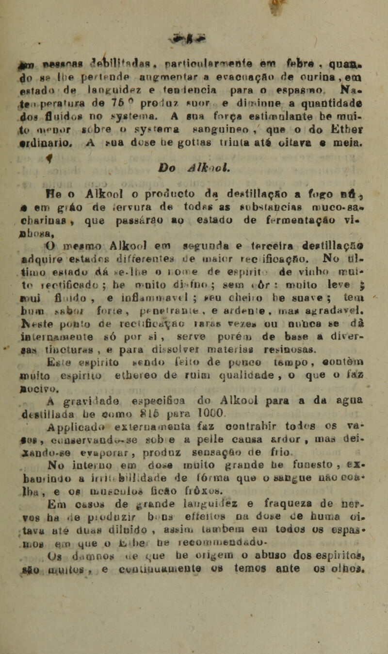 0n nesgas» 'enUi^flaa, particularmente enu febre, quão,, do ie l:>e |i«*' i■■ nH♦» augrnentar a evacuaçAo de ourina , eco estado He languidez e ten lencia para o p.*pH« «o Na« te i ppratura de 76 n proluz *uor e di ?inne a quantidade dos fluido* no sy»\en>a. A «na fnrça estimulante be mui- to <i>i)«>r ic bre o sy* ferra sanguíneo , que o do Ether •rdiuano, A >ua dose ne gottas tiiaia até oitava • meia. Do Alkiol. Ho o Alkoo] o produeto da de*tillaçAo a fopo bA 5 4 em páo de iervura de tod*s as tubsiancias nuco-ga. cbariuas * que passarão ao estado de f rmentaçâo vi* jlboaa, O mesmo Alkoo! em arruada e terceira destillaç&o adquire et>Uirs; «itfrerentes «ie maior rec ifioaçfio. No ul- timo emado d.á >e.li<e o io>e de eppirit de vinho mui- to rectificado ; be muito difno ; sem » ôr S muito leve $ ffui fí i«ío , e inflam tyavel ; sfcu cheiro í>e suave; teui bum .-«boi f<>i;«, pf>neiraBita-i e a<rí«-iie, mas agradável. K*Kte ponto de recUficrfÇao isn.» «■<>/«» ou nunca se dà internamente só por *\ , serve porém de base a díVer» ca» tincturas , e paia disoívei matérias resinosas. Eí,;m espirito tendo feito de pouco ibmpo, «ontem muito espirito etbereo de ruim qualidade , o que o ias fcucivo. À gravidade e^pecifioa do Alkool para a da agua dtstiliada ue ©orno £16 para 1000. Applicad.» externamenta faz oontrabir toios os va- los, conservando-se sobe a pelle causa ardor, nu dei- Xando-se evaporar, produz sensação de frio. No iuteruo em do»e muito grande ue funesto , feX- bau-ioio a Irril bui.darie de lórma que o sangue nao coa* ll)i; , e OS UtUSOtllol ticAO fiÔXos. Em casos de grande langui.fez e fraqueza de ner- vos ba de ptoduzir b na effeito* nu dote oe huma oi. tava até duas diluído , adtiu, também em todos os espas» ll,oa em que O Jb Ire Ue recO>titutrUdt.du< Os damnos ne t,ue be on^em o abuso dos espiíitoa, si o urutus , e couuuuau.eute os temos ante os olhos.