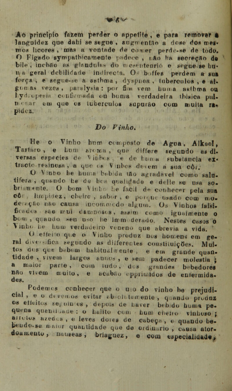 Ao principio faiem perder o appetite , e par* remover a languidez que dabi se segue , augn ent.lo a dose do« mes- mo* licores , mas a vontade de con.er pcrdc-ae de toda. O Figsdo synrtpathicamente padece , i fto ha secreçfln de bile, inebfio es gflandnfae do s o-« ntenrio e segue se bu- li a geral debilidade in«iirecfa* O b >ffes perdem a sua força , e segue-se a asthma , dyspnea , tubérculos , e ai* gomas vezes , pat«ly*ia: por fim vem buna atitbma ou ly i|cm, confirmada ou buma verdadeira tbinica pui. n aar tm que os tubérculos supurao com muita ra« pidoz. Do Pinho» He o Vinho hum composto de Agua, Alksol, Tártaro, e bum aroma, que differe secundo a» di- versas esprcies de '• u-r* % e dr bumu substancia ex- tracto resinosa , a que os V nbcs de. em a soa côi. O Vivbo be btMna bebida tflo atjtadHvel como sala- tifeta , quando he de fctoa qualidade e delle se una so. b» iMijie. O bom Viubt be fabil d« conhecr pela sua cô limpidez, cheiro- , sabor) e porque u»ado com mo- deração nfte causa incorri modo al^um. Os Vinhos talai- 6< iu(* sao mui daniDOScs, assim como igualmente o boa , q> auuo >en u<o he imm dí>r*do. Nestes casos 0 Vinho i;e bum verdadeiro veneno que abrevia a vida. ' O etti-ro qi,e o Vinho produz nos homens em ge- ral diversifica segundo as diífereoles constituições. Mui- tos nos qve tabem habitualmente., e em grande quan- tidade , vivem largos anuo* , e »em padecer moléstia; a maior parle, co.n lurlo, dos grsndes bebedores nao vivem muito, e acubía» opprimidos de emermida- des. Podemos crnbeoer que o u o do vinho be prejudi- cial , t> u devemos evitar * b t h toirente , quando proonz os etttitos seguinte», depois ue i,uver b*bdo buma pe. quena queni .«ue : o haiito cem buna cheira vinhoso ; amjos azedos, e leves doies de cabeça, e quando be- fceudo-se maior qualidade que de ordinário, cau*a ator- doamento, náuseas j briaguez, e com especialidade,