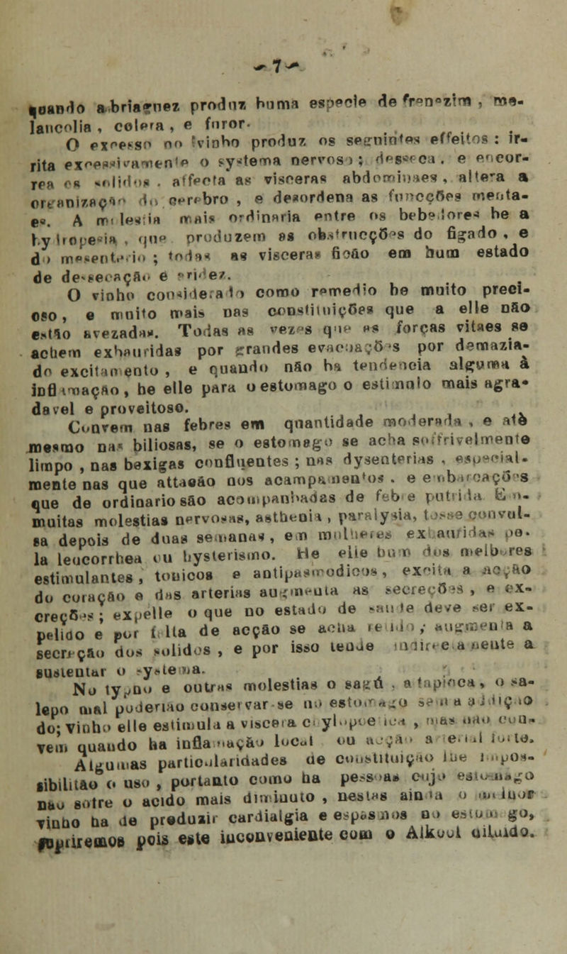 coando abriaçnez produz buma espécie de 'r>n«ztra , me- lancolia , colega , e furor- O ex^so m> ;vinHo produz os seírniotos effeitos : ir- rita ex^e^H^tn1*1 o sytema nervoso; desseca, e escor- res oa «elidog • atfeota as vísceras abdocoinaes, alte*a a orçanizaçan li aerftbro , e desordena as funofftes rneota- e«. A mnleafla mais ordinária entre os bebeiore* be a hylrepería, qne produzem as ob.strucçO^s do ficado, e d » mesenterio ; todas as víscera* fioôo em bum estado de de»*ei-açA«' e 'ú^er. O vinho coo*ide.a1 > coroo remédio be muito preci- oso, e muito mais Das constituições que a elle Dfio e*tlo avezada*. Todas as ^«zm que m forças vitaes se achem exauridas por grandes evacuações por demazia- do aleitamento , e quando nSo ha tendência algoma à JDfl viação, be elle para o estômago o estimulo mais agra- dável e proveitoso. Coarem nas febres em quantidade moderada , e atô mesmo nu* biliosas, se o estômago se acha aeífriveàmeiíta limpo , nas bexigas cnnBuentes ; nas dysenterias , «social- mente nas que attaeào nos acampa ii8U*os . eenbuoaço s que de ordioariosao acompanhadas de febre pútrida E«n- muitas moléstias nervosas, asthenia , paraty^ia, tosse oonvaU ea depois de duas semanas, em moine,** exhaa/idas pe. la leucorrhea ou bysterismo. He elte Dum dos melares estimulantes, tónicos e antipasmodioos, ex-eita a ae.ão do coraçflo e daa artérias aagmenta as &eeceç,3es , « ex- creçfi»** eXi-elle o que no estado de saúde deve *er ex- pelido e' po« í. lia de acção se acna «a ido; augura*» a secreção dos polidos , e por isso leude miir« e a ,.eute a susieuui o -y*te»a. No ty^oo e outj-HS moléstias o saíiú ■ lapjoc*, o sa- lepo mal podenaoconse«var se nceatomago semaaddiçao do- Vinho elle estimula a víscera c^ ylopi e ioa , mas .tau ego» vem quando ha inflamação local ou acçfto a tenai forte. Algumas particularidades de constituição ilie impos- sibilito c uso , portanto como ba pessoa* cujo esiu aago nau sotre o acido mais dm-.iuuto , nestas ain ia o .». mor viubo ba de produzir cardialgia eespoSiios aq eatuw go, fouiireuo» jpois este iuconvenieate com o Aikoul oiluidc.