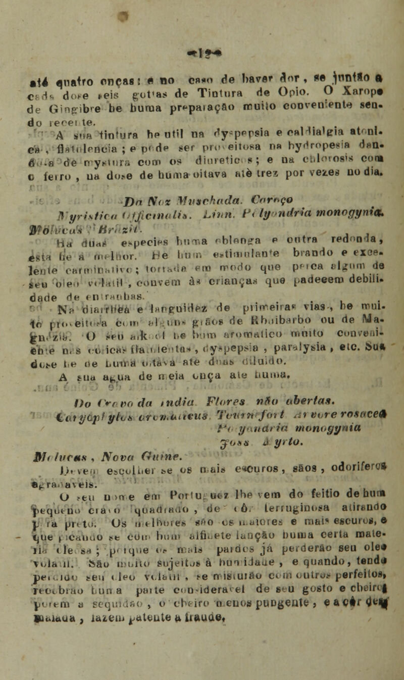 êié quatro onças: « no cn*o de haver flor, *e ^nntio a cada doce »eis gofas de Tiotura de Ópio. O Xarop» de Ginfrib'e be buraa pr^paiaçâo muHo conveirentH sen. do reoet le. A rida tintura he uti! na ''y-p^rsia e o»l íialtria at< nl- ch ', fl»L kncia ; p d* dp ser proveitosa n» by^ropeeia d»n. 6 .h de mystura coa» os éluretionsj e na cbloroiin com c ferro , ua du*e de buma oitava atè três por vea.es no dia. Dn fio* Mutuhadã. Cnr^ço Myristica OffcmaU*. Linri. f < ly ndria monogymou VWWcvtk Hri :-/. . diirti» e-pecies huma > blontra p outra redii<ia, iita áe a ou-lí.or. ríe bfam esfimurante brando e exos- lenie earminatin ; U i da em rrodo que pfica algum de éev blen v<■í.,iil , .Miiveiii à* criança* que padeeem debilu dade de « n ranbas.' N.- difwrhea e Inn^uirlea de primeira» vias , be mui. ir. n«.ei!.a bom i I .i.n- pão* de Rbuibarbo ou de Ma. çn /'.'. O -f o atlt < i t-p »h>™ efottfatico tmnto convenW étre n,s < o icftV «ta . le -ta- , dyspepsia , par^lysia , etc. Sua dt^e be ne i.uu a o.t»va ate dnas. diluído. A tua atua de «eia ouça ale tiuinu. Pi * Do Cravo da índia Ff ores Mio aberta». &átyáphfrh/t> orcmuneiia Tvn*9i efèri <;» wre rosnce* f*i, y liaria monugynia yo8* à yrto. Hf* fucms , Nova Gume. i*. ve . esoolber be os mais escuros, sãos, odorífero» a,, rafáveis. O ftu u >o e em Portagwék lhe vem do feitio de bura peqdetío cia>o qóa<ffra«5fo , de < ô. lemiginoaa atirando y ia pn. to. Os «».-*-lrmre* *f>o Os maiorea e mal* escurus, e íjue ptéSúáò ?e ôdir bum alfinete iaijçâo Duma certa mate- 11 «)e $a\ p. iq.ie i<? m;.is* pardos já perderão seu olee Tola u. São tiàilflO sujeita à hui iJaue , e quando, tendti peie ido seu «leu vt.lbut , te n istuifto chi) ou trás perfeitos» reot.brào Luna paite c<>o-ideravei de seu gosto e cbeirc| porem a sequfâao', o c\niro 'menos puogeute , eacâr^m Viuiaua , imeiu ^atente a. iiauae»