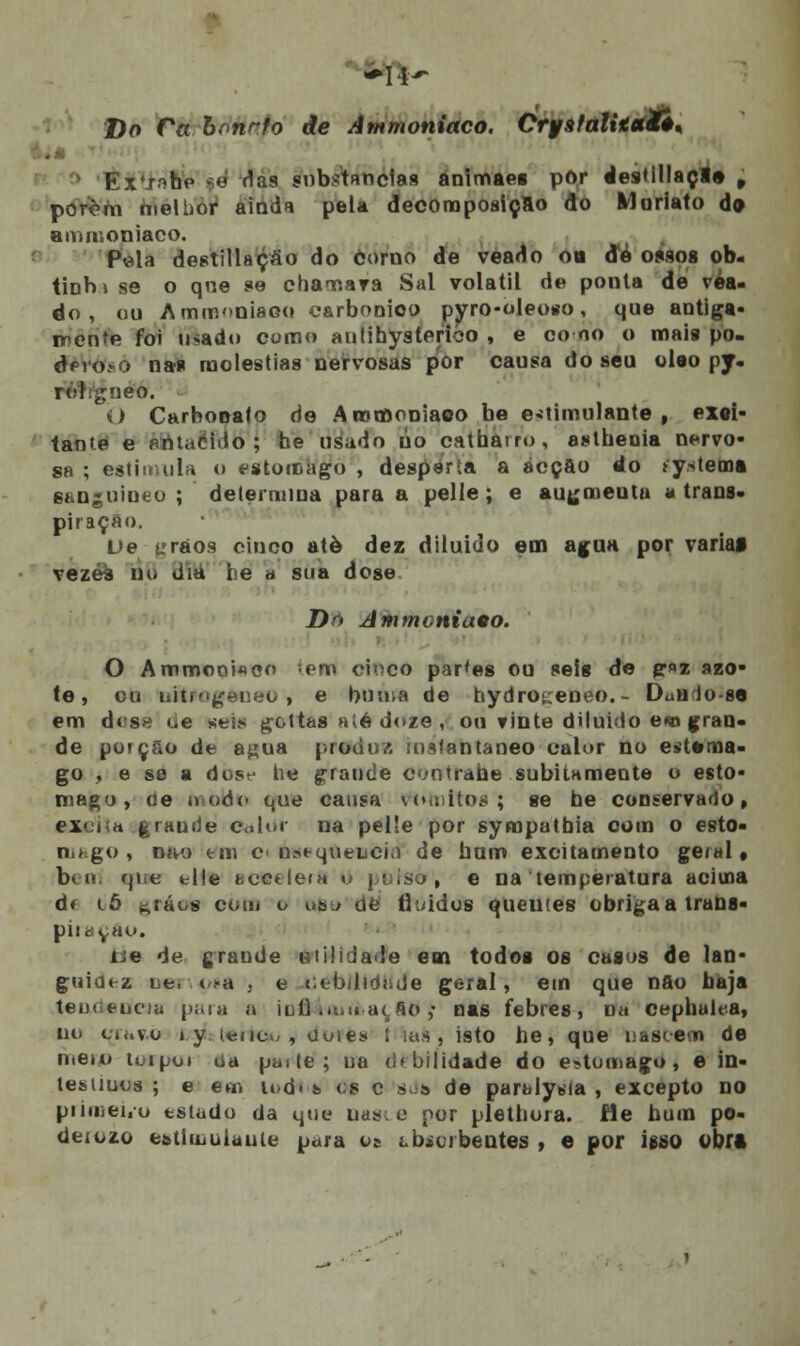 Do Ca bonrfo de Ammoniaco. CryatalxitaXê* . ExT.^ho gd das substancias animaes por destillaçl» t porem nielbor ainda pela decomposição do Muriato d» ammoniaco. Pela dcstillaçào do corno de veado ou de ossos ob- tinbi se o qne se chagara Sal volátil de ponta de vea- do, ou Amrooniaoo carbónico pyro-oleoso, que antiga- irente foi ifèado como aiitihysterico , e co no o mais po. dpvoíO nas moléstias nervosas por causa do seu óleo py. rol ^neo. O Carbonato de Arotnoniaoo be estimulante, exci- tante e èfitaSracj he usado úo catharro, asthenia nervo- sa ; estimula o estômago , desperta a acção do >y*tema sanguíneo ; determina para a pelle; e augmenta a trans- piração. De yrãos cinco atè dez diluiuo em agua por variai vezes no dia he a sua dose Dn Ammoniaeo. O Ammooi«co teiri cinco parles ou seis de gr»»z azo- te, ou liitrogeneo, e buma de hydroceneo.- DúUfio-se em dose oe seta gottas até d«>/e , ou vinte diluído e«o gran- de porção de a^ua produz instantâneo calor no e»t*ma- go , e se a dosf he graude contrahe subitamente o estô- mago, oe o.odo que causa rttmttos ; se he conservado, excita .graude Calor na pelle por sympatbia com o esto- mago, níw tm c uat-quench) de bum excitamento geral, bem que tile scttelerfi o poiso, e na temperatura aciuna d< lõ gráois com o uso de fluidos queutes obrigaa trana- piraçAo. lie de grande utilidade em todos os casos de lan- guidez oe, ti-a 3 e (.obilidnde geral, em que nao baja teu» eociu para a iufl mui aç,fio ,• nas febres, n« cephulr-a, uu ci*«vo » y. ienot/, Uuies í ias, isto he, que uasi-em de meto toipoi oa parte; na drbilidade do estômago, e in- testmos ; e em u»d< s os c 8da de paralytda , excepto no primei.o estado da que nasce por plethoia. He hum po- deiozo estímulaule para os tbioibentes , e por igso obfl
