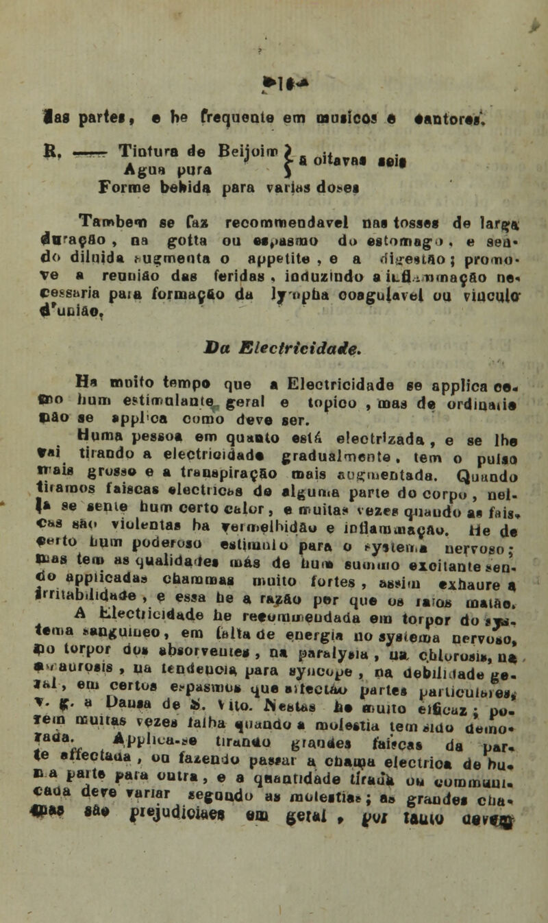 *1M lag partes, e h° frequente em músicos 6 eantore*. R. -^ Tintura de Beijoim > jt Agua pura $ * Forme bebida para varias do*ea Também se faz recommeodavel nas tosses de Iarça dtraçfio , oa gotta ou espasmo da estomag». e seu* do diluída .- ugmenta o appetite , e a ffitreutao ; pro no- ve a reunião das feridas . induzindo a ílíI.- mnaçfto ne« Cessaria paia formação da lynpha ooagulavel ou vinculo éruQÍãoT Da Electricidade. Ha moito tempo que a Electricidade se applica ee- mo hum estimulante^ geral e topioo , mas de ordmatio Hão se appl<oa cumo deve ser. Huma pessoa em quanto está eleotHzada , e se lhe tai tirando a electrioidad» gradualmente, tem o pulso t» ais grosa© e a transpiração mais auçmentada. Quando tiramos faiscas eléctricas de alguma parle do corpo , nel- |* se senie hum certo calor , e muita* vezes quaudo as fais, Chs tsko violentas ha vermelhidão e intíaromaçAo. iie de ♦eito hum poderoso estimulo para o evitem* nervoso- &a8 tem as qualidades más de hum sum.no excitante seo- <io appucadas chammai muito fortes , assim exhaure a Irritabilidade , e essa ne a razão per que os raios maiao. A Llectrieidade he reeomur.eudada em torpor do sjw. tema «auguiueo, em feita de energia uo sysiema nervoso, aio torpor dos absorveute* , na paralysia , ua calorosa,, na , • / aurosis , ua itndeuoia, para ayncope , na debiiuade ge- lai, em certos espasmo* que ailectáo partes particulaies* *. g. a Uansa de «. V Uo. .Nestas he muito eificaz ; pu. f em muiras vezes ialha quando a moléstia tem sido da.no- 'aaa- . Appl^a-so tir*n*o grauáes táíVças da par- te attectaua , ou fazendo passai a chama eléctrica de bu, na parte para outra, e a quantidade tírauk ou cominam, caoa deve variar segundo as moléstia*; a» grandes ena- «ia» 8a» juejudiojaet em geUi f yui tftUW atvfjg