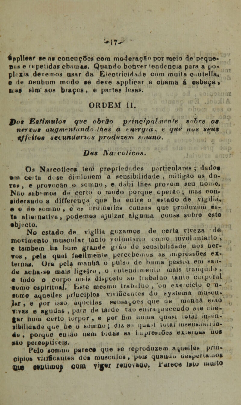 éppllea* p«» nt eonençoo* cora moderação por meio de peque- t>; .< e m pe lidas cbamas. QuaDdo boOver 'eodencia para a po« pl< Xia devemos mar da Electricidade cuni muita c .utella, e de oeubum modo se deve applicar a cbama á cabeça» li ks sim' aos braços , e partes buas. ORDEM 11. J)o* Estimulo* que obrSo principalnrnte sobre o» nervo* auffm?nt<»nclo lhes a tnergm, t que nua seus tjí> iro* ttvunUarti.s produzem s utno. D**s Ra eólicos. O? Narcótico* tem propriedades particulares ; dadoa> •m ccta d* se din.iuuem a seusibílidade , miligão aâ do- res , e provncão o somuo, e dal)i lhe* provem seu uo-e. N»o sab mos de certo o modo porque ope.Ao ; mas con. •idersuno a differeuya que ba eutre o eílado de vigília, • o do somno , e «* oroiueitói causas que produzem es- ta alie:uaiivu, podemos ajuizar alguma cousa sobre eito •b>cto. No estado de vigília gozamos de certa viveza de movimento muscular tanto voluntário como íuvoluutario , e também ba bum grande g-ào de seuMbilidade uos ner- vos, pela qual fa«il«neu>e percebemos ás ai;pieàaoes ex- temas. Ura pela rranUa o pu'=s.> de huma pessoa em saú- de acba-fc© mais ligeiro, o eutepdimeulo mais tranquilo* • todo o corpo uihís dUpostu ao ti abai uo vanio cur^oral •orno espiritual. Este mesmo trabafbo , ou exe cicio c n- •oree aquelles priucipios vivificantes do s-vatema mu.-cu-_ J*r , e por isso âquellai sifii-^oes que ue manha e.ao *:vas e agudas , paia de urde vao enira^jáceudo »ie oue- gar buiu certo u-rpor , e por nau numa quast oial >u -u- libiliúade qoe Ue o miuido ; du s > qu*í>i loial luseús.rmiida. éo , porque eu^ao uen» t-iOas as iajpres»Óea externa» nos •ao ptiíeepiivtis. Pelo somuo parece que te reproduzem a^ueíles prin- cipio» viiificautes dos músculos, pois quauuo ^soeria-.o* fiue etutiàuos com Y*|«r r«u<»>*tttf. Jf«uece mo wuito