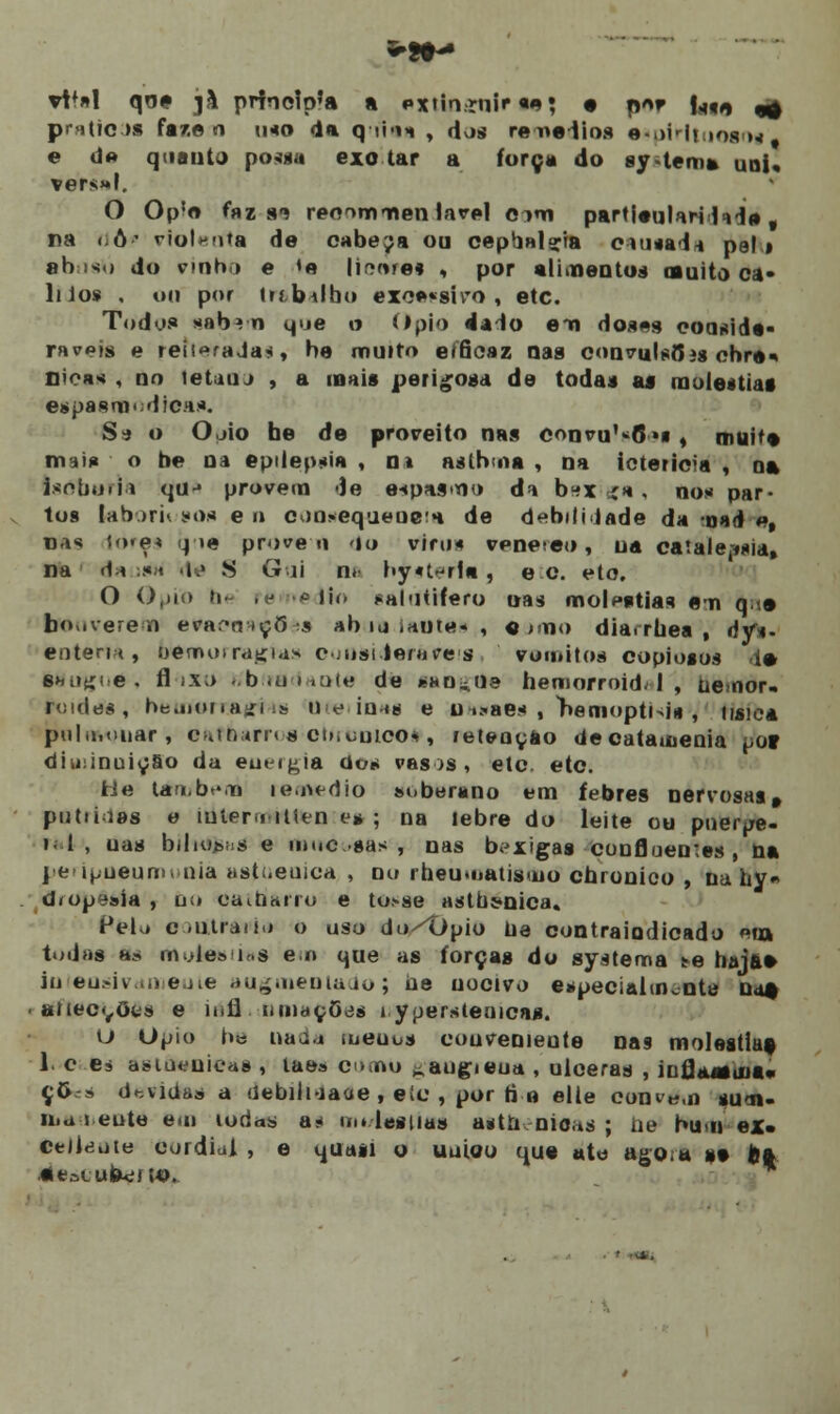 vV*\ qna jà prfao!p'a a extin.-rnir «*• • n«r f^<, ^ pra(?c >a far.o n imo da q ií-ih , dos regadios espirituosos e d« quanto possa exo lar a força do sy.tema uni, vers»l. O Op!o faz 8-í reo^mmen lavei oim parti<mliri 1> 1» t na <iô' violenta de cabeja ou cepbal^ia cintai* pel i ah iso do vinho e »e liarei , por alimentos omito ca- liios , ou por ir.'b\lh<» exc*«siro , etc. Todos *ab» n que o Ópio da lo ena doses eoa*icU- raveis e reitoraJa*, be muito eíâcaz nas convulsais ehre* Bica* , no leUtu , a mais perigosa de todas ai rnoleitiat espasmódica*. S-j o Ojío be de proreito nas convu^O»! t muita mu* o be na epilepsia , m aslbma , na icterícia , na isnboiia quj provem de eipasmo da bftxiga, no* par- tos lab>ri< so* e o c<)n*equeue!i de debililade da oad «, na* io*e* qoe proveu 'lo vim* vpne eo , ua catale^nia, na <1-i :*;< de $ Gui Da by^ teria , e c. eto. O Ópio b< ré * lio saldtrfero nas moléstias em q •• boviverem evaí-rnçõ »s abaa laf)te«r, «j>no dia.rbea , dy*- entena, hemorragias consideráreis ramitos copiosos ia fttfugua, fl ix;> r/btradante de «sangue hemorroidal, ue.nor- ruides, beuMMTAjfrôe Uteiin»| e u >.«ae* , nemopti>i* , tisie* pulmonar, efcfoam s eo.uuico*, retenção decatauienia por diminuição da eutigia dos vasos, etc. etc. fcle lambf.n remédio soberano em febres nervosas, ptitiiias e iulero-ilien e* ; na lebre do leite ou poerpe- i. 1 , uas biliões e inuc sas , nas bexigas confluentes , na penpneumonia astueuica , nu iheumatisuio cbronico , na hy« d<opesía , ti;» oain&rru e to>se astut-nica» Pelo c .iitra*í.í o uso do^Opio tia contra indicado «ia todas as mole» lí.s en que as forças do systema te hajae iuiensivameuie augoientado; ue nocivo especialmente uo* • atiecçôts e íufl iunaçOes i yperstenicas. U Ópio b« nada meuus couveniente n&9 moléstias 1. c e, asiaeuieaa , laes orno ^augieua , ulceras , infjassina* ç6-» devidas a uebiluaae , eic , por ti o elle condem sutn- n.a i eute eui ioda» a* mi lesiias aftt&enieas ; ue bum ex. Celltíute cordial , e quasi o uuioo que ate ago.a »• fea aeatubucíW».