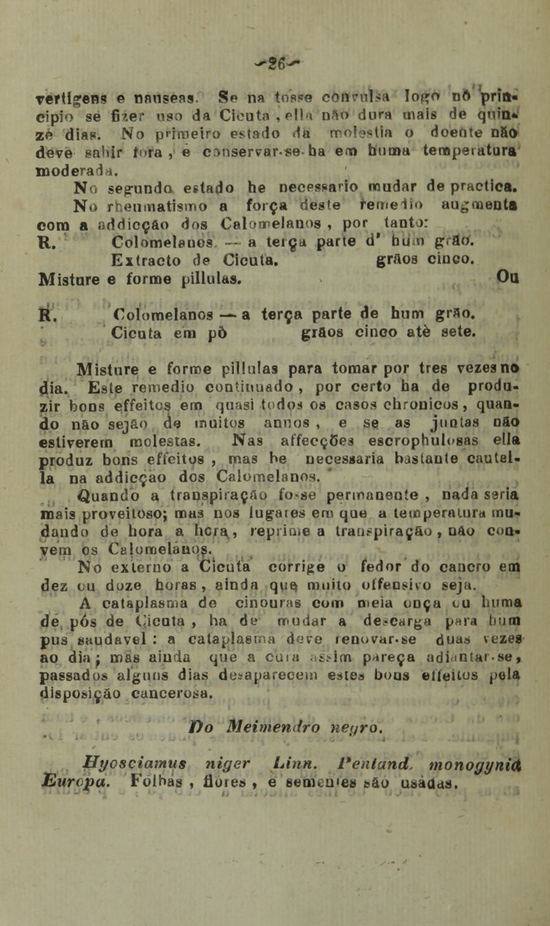 vertigens e nnnseas. Sp na tosw convulsa Io^o nft pria- cipio se fher uso da Cicuta, pIIu nâfl dura mais de quin* zc dias. No primeiro estado da rro!>*tia o doente nSo deve saliir fora , e c^tiservarse-ba em buinu temperatura moderada. N seg-undo estado he necessário mudar de practica. No rfcenmatismo a força deste reme lio au^menta cora a íiddicçfto dos Calomelanos , por tanto: R. Colomelauos - a terça parte d' btííh p.ao. Extracto de Cicuta. grãos cinco. Misture e forme pillulas. Ou R. Coíomelanos — a terça parte de hum grão. Cicuta em põ grãos cinco atè sete. Misture e forme pillulas para tomar por três vezesn© dia. Este remédio continuado , por certo ba de produ- zir bons effeitos em quasi todos os casos chronicos, quan- do não sejão de muitos annos , e se as juotas não estiverem molestas. Nas affecçôes escrophulosas ella produz bons effeitos , mas he necessária bastante cautel- la na addicçao dos Calomelanos. «Quando a transpiração fo-se permanente , nada seria mais proveitoso; mas nos lugares em que a temperatura mu- dando de hora a hera? reprime a transpiração , não con- vém os Calomelanos. No externo a Cicuta corrige o fedor do cancro em dez cu doze horas , ainda que* muito oífeosivo seja. A cataplasma de cinouras com meia onça cu l.uma de pós de Cicuta , ha de mudar a descarga para huno pus saudável : a cataplasma deve renovar.se duas vezes ao dia j mas ainda que a cuia ;st>im pareça adiíntarse, passados alguns dias desaparecem estes bons etíeitos pela disposição cancerosa. fío Meimendro tieyro. Hyosciamus niger Linn. 1'entand. monogynid Europa. Folhas , flores , e semcuies são usadas.
