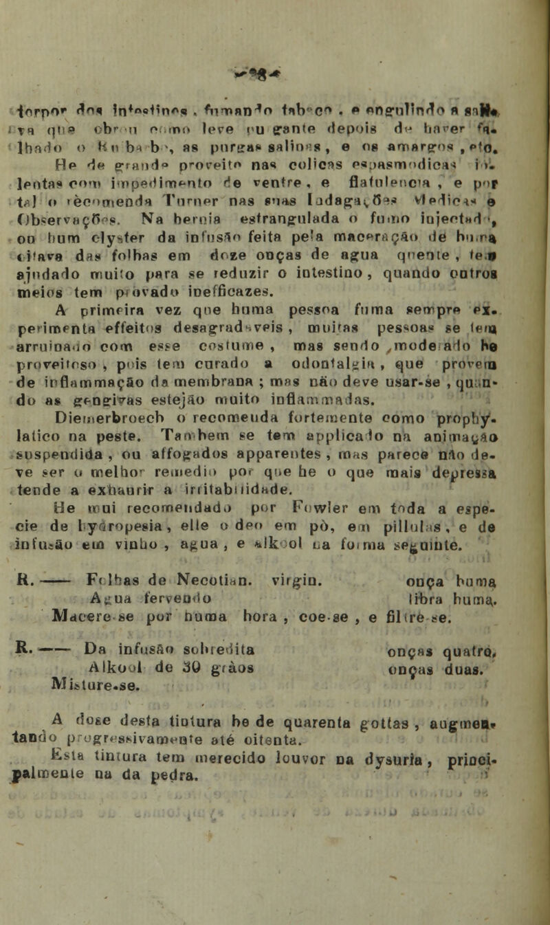 forno* ^^ |n*»eíino* . fnmnn^o t«b- cA .  «ns-nlInoV m imW« i vr i|i!a úht >u coroe leve nu (jante depois d<j haver fq. • lhado o kubt-b-', «8 pursrn» salinas , e os amareros , pfo. He de prand» proveito nas cólicas p*;>asm'>dica* i >. leotaf» com» impedimento fie ventre, e flafulenca , e pof t;-) o 'èonaienda Turner nas sons Iadagas, 8** vledic-t«« e Observa çfW. Na hérnia estrangulada o forno iujeotnd •, oo hum elyster da tofusAo feita pe'a maceração de h<i,r% t iíara da* folhas em doee ooças de agua qoente , te.» ajudado muito para se reduzir o intestino, quando outros meios tem p« ovado inefficazes. A primeira vez qoe boraa pessoa fuma semprp ex. pe»imfnta effeitos desagradáveis , muitas pessoas ?e (puj arruinado com esse costume , mas sendo ,mode alo he proveitoso, pris (em curado a odoutal^m, que provera de ipflammsçSo da membrana ; mas não deve usar-se , qu n* do a» gf-nei^as estejao muito inflammadas. Dietnerbroecb o recomeuda fortemente como prophy. latico na peste. Ta n bem se tem applicalo na animarão suspendida, ou affogados appareotes , mas parece n?\o de- ve ser o melho' remediu por qi.e he o que mais depressa tende a extianrir a irritabilidade. He mui recomendado por Fowler em toda a espé- cie de lyríropesia, elle o dei» em pò, em pilluhis, e de infusão em vinho, agua, e *lk ol i^a fornia seguinte. R. F« lhas de Necotiiin. virgin. onça huma A^ua fervendo libra huma. Macere se por numa hora , coe se , e filtre se. R. Da infusão sobredita onça» quatro. Alkoul de 3Q gràos onças duas. Misiure.se. A dose desta tintura be de quarenta gottas , augmen* tanrio pfugregfiivaQUoiite até oitenta. Esla tintura tem merecido louvor Da dysuria , priuci- palmente na da pedra.