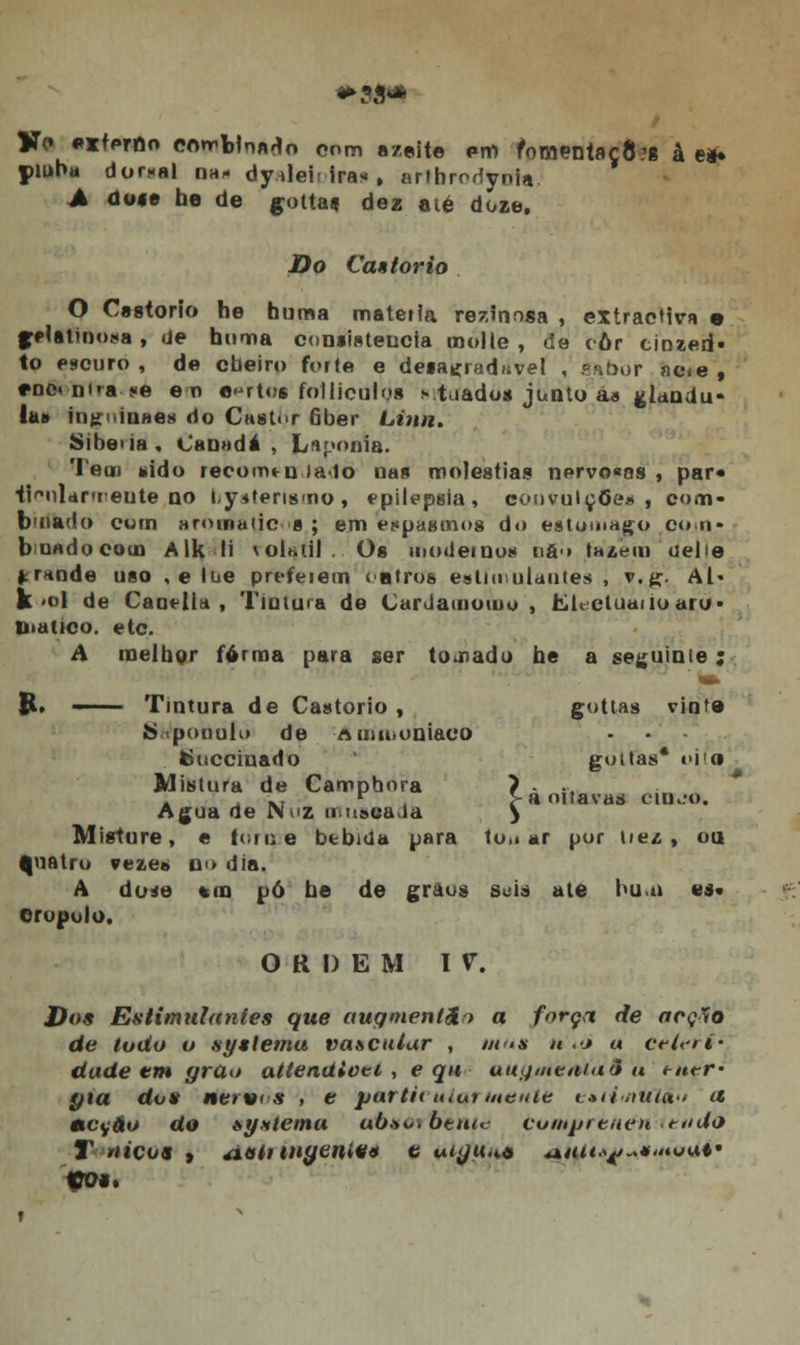 Kc «*lterno combinado com azeite pia roMeníaçÒ}! â e* piuba dor-nl na- dy tleif iras , arthrpoynia A úo$6 he de gotta* dez aié doze. Do Caêlorio O Castorio he numa matéria resinosa , extractiva • fflfttino-a , de huma consistência molle , de côr einzeri» to escuro , de cheiro forte e deia^radíível , gn.bor acie , *oo» Dita ?e en «ertot folliculos vtuados junto á» glându- la» iiiji iu»es do Castor 6ber Linn. Sibe>ia, Canadá, Laponia. Tem sido lecomm ia-lo uas moléstias nervo«as , par* ii^nldrmeute no bystensmo, epilepsia, convulçõe* , com- binado com «roííiaiic g; em espasmos do estômago co.n- buadocom Alk li roliftif.'. Os moderno* tia-> fazem uelie *r*nde uso , elue preferem cntros estimulantes , v.£. Al« k «ol de Caoelia , Tintura de CarJamomu , Lltetuaiioaro- tiialico. etc. A melhor forma para ser tocado he a seguinte ; R. ■ Tintura de Castorio , gottas vinte S pouuK» de Aimi.oniaco fcuicciuado gottas* «>i!» Mistura de Camphora ? - -. i ., r > a oitavas ctovo. Agua de Nuz nnsca ia > Misture, e toro e bebida para too àr por tiez , ou Quatro veze» n<> dia. A dose *m pó he de graus geia ate huwá es» Oropolo. ORDEM IV. J)os Estimulantes que augmentân a f»rç<t de arçyo de lodo o syslema vascular , mau n ,-j a cèterf- dade em grão atteadtvti , e qu uugmeniaã u tnt-r- pia do» netv> s , e pnrti< ulqrutente ftiinúXaú a eicifão do òyxtcma móauí 6e«<<- pumprenénitiidó T meus , áatitugem** c myu.** ^utt^^**oai9 109*