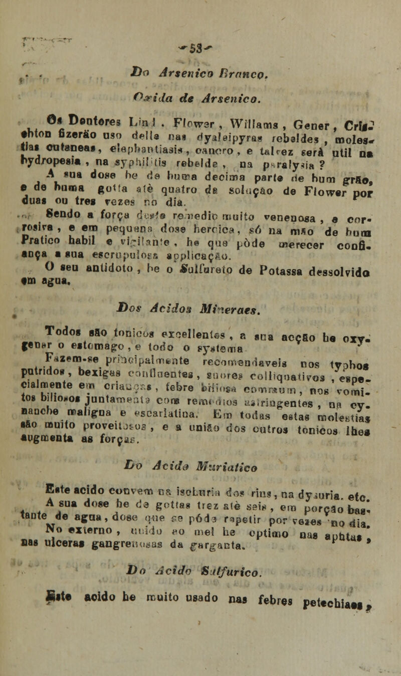 ■ , -53- . . Do Arsénico Rranco. 0,rida de Arsénico. 6t Dentores Lin 1 . Flowar , Willams , Gener , Crlg? tbton fizerão uso delia nas rtyaleipyras rebeldes , moles- tias cutânea», elapbantiasis, oanoro , e ulcez será útil o» hydropesia , na syph.il i tis rebelde , na p*ralyiia ? A *ua dose be de buma decima parte iie hum grão, e de boroa gotfa alè quaíro de solução de Flovrer por duas ou treg rezes r.n dia. Sendo a força d:^s rouediD muito venenosa, a cor- rosira , e em pequnna dose hercica, só na mSo de bum Pratico hábil e vigilante , he que pôde merecer confi- ança a sua escrúpulos applícaçAo. O seu antídoto, be o'Sulfureto de Potassa dessolvido tm agua. Dos Ácidos Mi^.eraes. Todos sao tónicos ezoellentes , a sna acção h« oxv. fetUT o estômago, e todo o t»y*tema Fazem.se prbcipalmfcnte recomendáveis nos tvobos pútridos, bexigas etmílnentes, g!1ore* coll.qoatiros , espe- cialmente em criais, tebre bríms* comraum, nos vómi- tos bilio-os juntam esta cor» remédios «siringentes , nn cv- nancbe maligna e escarlatina. Em todas estas molezas ■fio muito proveitos , e a união dos outros tónicos lhes âugmenta as força*. Do Acido Muriatico Este acido convém ns iscLurhi dos rins, na dyiuria etc A sua dose be de gottas trez alè seis , em porção bas- tante de agua, dose que se pód3 repelir por veaes no dia No externo , unido *o mel he óptimo nas a untas ' nas ulceras gangrenosas da garganta, r-*** s Do Acido Sitfurico. fiste «eido be muito usado nas febres petechiaas,