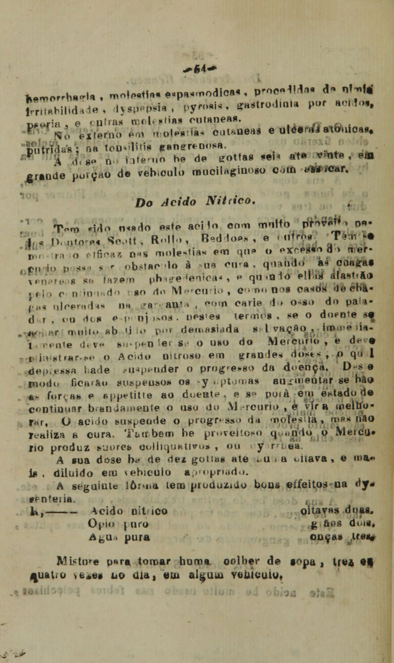 w^or.h^U, moi^w^paimodio»*, proceda, d- QJMJ SXbiHdade, iys^ífeía , f>y«^ *»*trod.n,a por noMot, txíwin , e «utia* tt)©le»tiai cutâneas. V Si', externo em motAtfin cuuueaa e uleeai aiomoa>. pútrida; oa tóp«fl1tif eaner^nosa. ^ * dVgP n i)te-..o he de trottas «eu afp *'ntP , ett grande potyao de veb.oulo muciiaginoBo oin «WíCar. Do /ícírfo NU tico, T-m H^o n<»do ««te aoiln com mnltb p™MjJ i tv»« | , l>, „io'M Soott, Rll..f BsdioA, , e nífrja -TWA >a , . . .. »rfiôaB oms moleza* e«n i|ii» o oxrww d > iter- fl, , ^ s,, obsiao >o à ub ou-a. qnahdd a< onagat ?! s s,. (azem phag-e^enlca*, p qn.olo Hl o* álast.ai, j0 r „ in ,. d., ao tf,, M-cui.' , c ' n<. n >a oa^ de chá- Lfl ulcerada* na ra an< » , *<>.n carie do o-ao do pai*- t) , . ,,„ dua p p nj-ianâ. neipes lennoi . *e o dotate «ç - r,,uii.. «b «i lo por deinasiada a l vação , im-e m- 1 pente d.. v aij.pen íar.sn o uso do Mermino , e dr 9 1 i » í<(«nr^»- o Acido nitroso em tjran le« do*t<, o qd 1 depi.easa lale ciHppnder o prog-oso da doença, D* 9 nioiii- 6car&» guspeoaoa os -y t.ptoma* auiuieutar se bâu ** for.Hh e «pp^tiUe ao dueate , e a» poià em estado de c«ntinuar banJamente o uso du M rctirio , e vira melho- rar, O apido auapeode o progresso d* mofes ia, mau nao realiza a cura. Também be proveitoso q *ndo o Merca* rio produz suores eoUiquhtivo* , ou y ' aa A sua dose b* de de* gotias ate .u .a t.uava, e ma*> j* , diiuido era vebiculo apropriado. A seguinte iôruia lera pioduzido boas «Efeitos na dy« ípnfeiia. h, Acido nít ico oitava» duas. Ópio \ nro g aos doiti Aè,u. pura ouça» u«s» MUtora u»ra tomar buma. oolbec de topa , Ire* et j|uaWo vt*«* iio aia, eiu alguui Yoúícuiu, „+■