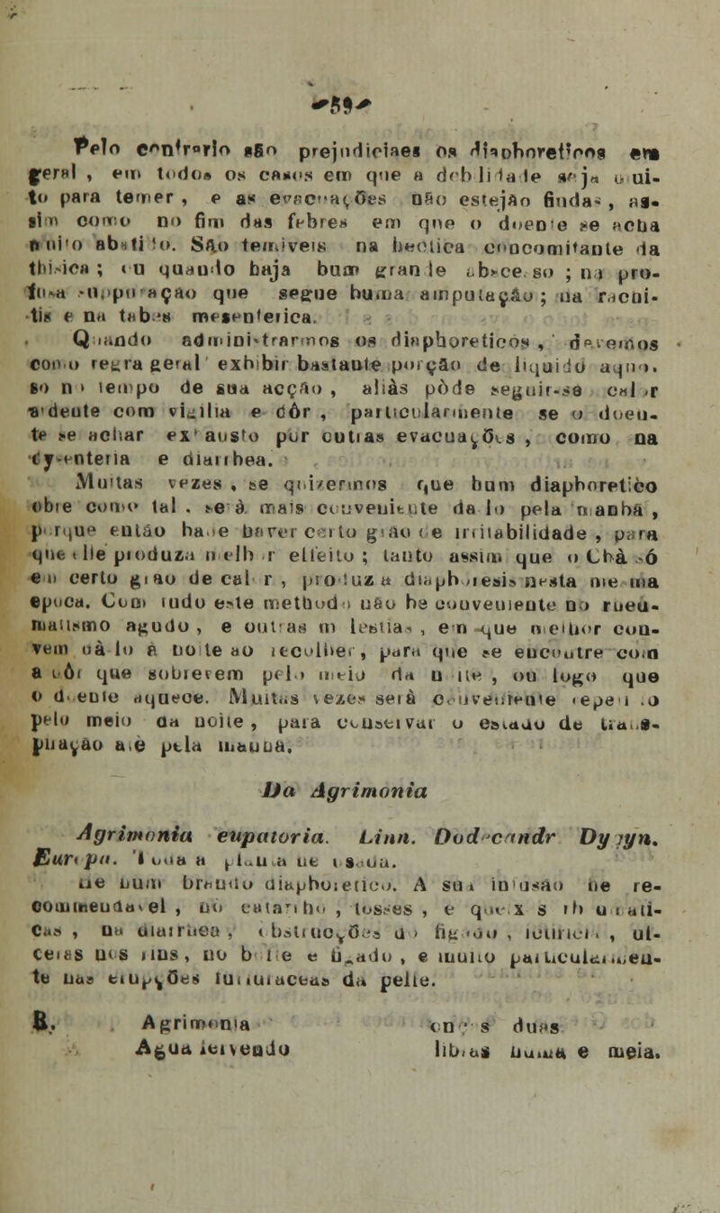 Pelo e*n4r°rlo pgo prejudiciaes os ^noborefroa «n fer»l , em todo* os ca»os em que a dcblMale »j* o ui- to para temer, e as evncat ões não esteJAo finda» , ai* ti 11 oqrjno no fim das febre?* em que o doeo e j*e acua nui!o abutiHo. Silo teoiiveis na beotica concomitante da tni-ioa ; «u quaudo baja bum gran le t.b*ce so ; na pro- 1iua M);ipn açao que segue huma amputação ; ua r.ícui- ti« t n*i t«b'8 m« *i--n'eiica. Q n.ndo administrarmos o.«i diaphoretieo* , d^vomos coo.o retira geral' exbibii bastante porção de iiquiio a.pvi. so n i íeirpo de sua acção , aliás pôde eegBÍr««e c«l -r ■8'deute com vigília e tíôr , partici larmente se o doeu- ie .«.e achar ex' ausU) por cultas evacua^õ\s , como na •t'y-t-ntena e òiaubea. Muitas vezes , se qoi/enrtos que bum diapboretico obie como tal. *^ à mais oouvenitjite da lo pela n anbã , P' r < j u «^ então ha>e haver certo gifio <e imtabilidade , para qiu < He pioduza o tlh i elieito ; tanto assim que o Cfrà-->ó eu certo giao de cal r , produza du.pb ,iesi> n^sta oie ma epuca. Coo» mdo e>le metQodo uao ba conveuienle n > rueu- niau.xmo a^uUo , e outras m leaua-i , ena ^ue oeUior cou- vem uà-io á note ao iecolbei, para que ?e èífcoutre con a i ôi que «obterem pfl» meio d* u ne , ou logo que 6 dueote riqueoe. Muiti.s veze.« seià c, uventeuie «epe i .o pelç meio o« uoite, paia c^uativui o e»«.auo de Ua 8- puayao ao ptla mauDa. Da Agrimonia Agrimonia eupatoria. Una. Oodcindr Dy jyn, Eur< pu. '( mia o plallb» ofc í s. ou. ue num br^urio uiauhoieuoo. A su» ilusão ue re- co ui meu d« v el , no eátaribo Jlbssès , e queii s rr> umati- 0ao i uh uiuiritea , òbstrtioyOe^ a» fiu ■<on , teimei., ul- ceies uts itus, uo b 1 e e ficado, e muao paiuculéi men- te na» tiiitMj0^s tunuiaceas da peite. B.. Agrimonia <n- s dt>í*s Agua iOi\cuJo hu.ás Uuuj* e meia.