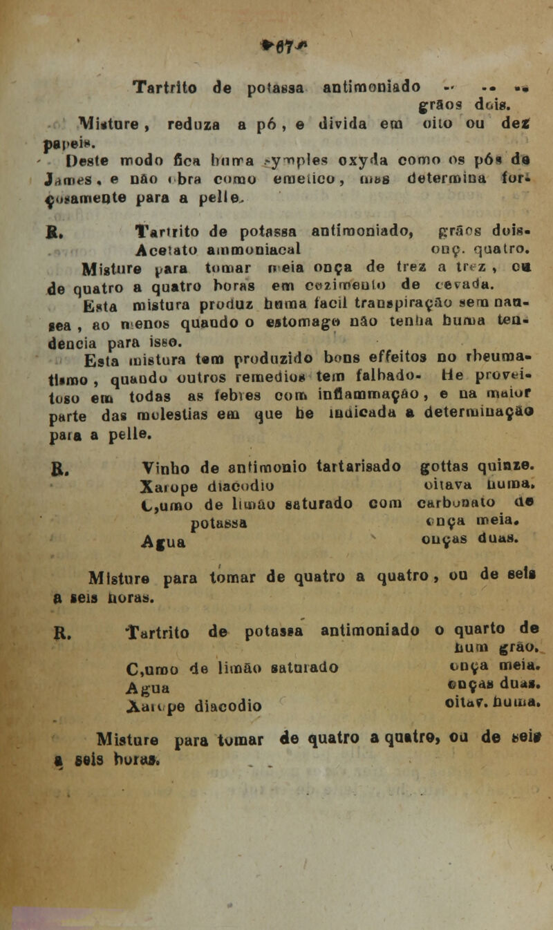 ♦67 Tartrito de potassa antimoniado -• .. •« grão* doig. Misture , reduza a p6 , e divida em Oito ou dez papei*. Deste modo fica burra .-y-nples oxyda como os pós de J.MiifS. e oao < bra como eraeiico, tu&s determina for- çosamente para a ptlle. K, Tartrito de potassa antimoniado, prâos dois- Aceiato ammoniacal onç. quatro. Misture para tomar o eia onça de trez a tr< z , c* de quatro a quatro horas em cozimento de cevada. Esta mistura produz hnma fácil transpiração sem naa- eea , ao n enos quando o estômago nâo tenda buma ten- dência para isso. Esta mistura tem produzido bons effeitos no rbeuma- tUmo , quando outros remédios tem falhado- He provei- toso em todas as íebves com inflammaçao, e na maior parte das moléstias em que be iudicada a determiuaçao paia a pelle. R. Vinho de antimonio tartarisado gottas quinze. Xarope diacodio oitava numa» C,umo de limão saturado com carbunato de potassa tnça meia. Agua ouças duas. Misture para tomar de quatro a quatro , ou de seis a seis noras. R. Tartrito de potassa antimoniado o quarto de tium grão. C,umo de limão saturado t-nça meia. ^p.Ua onças duas. Àaupe diacodio oitaf. buma. Misture para tomar de quatro a quatro, ou de aei# a seis buía».