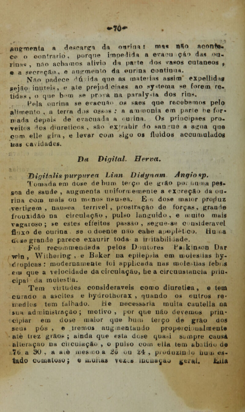 •►70- aug-menta * desoarçi da ntinni t ma« alo aoonKj. ce (» •ontrariò, porque Impedida a era mi ça> da« <»u- rini« , nnn achamos alivio da pato 'los vanos cutâneos , • a spprf çfto , e aupqaedtn da ounna ooatioua. N*o padecp '-á ida que as matérias assim expellidig sejflo inur^i*, e a'e prejud oiaes ao sy<tema se forem re- tidus , o que b >m se pr >• a na paraly-i» dos rios. IMa ourina se evacufto os saes que recebemos pelo alimento , a terra d>s ossos : a a nmonia em parte r«e f>»r« nada depai» de evacuada a . u ioa. Os principies pro- veit< s -^os dmretics , s;i<> extrâhir *o *.an'iie a atroa que çoai ell t:ira, e levar eu.n sigo os fluidos accumuladog nas ca.iUadts. Dtt Digital. Herva. Diqitnlis purpúrea Linn Oitiynnm Anqiovp. 1 ornada em dose rtebum te-çn de trifto poi min pes- soa de saúde , au^menta uniformemente a ex 3reça>> da ou- rina com mais ou n»< no* ncu.-ei. E>> dose maior produz vettitrem , náusea temvel , prostração de torças, grau ie frouxidão na circulação, pulxo languido, e tnuito mais r»gaioso; fee estes efíeitos pa»sao , seirue-s*i c usideravel flnxo de ourina se o doente na*o eaae apopletico. tlu<a cu.se giande parece exaurir toda a irritabilidade. Foi recommendada pelos D tutore» li kn<nn Dar wio , Wiibeiipç , e B«»ker ua epilepsia em moléstias hy- c-ropicas: modernamente foi apphcada nas melenas tebi.s em que a velocidade da citculaçao, be a circuusiancia piiu- cipat <ia molesta. Tem virtudes consideráveis como diurética, e tem curaao a a>cites e hyúrothoiax , quando os outros re- nédios tem talhado. He necessária muita cautella oa HiH adr» iniátraçtio; motivo, por que uôo devemos prin- cipiar em tio»e maior que hum tesço de grão dos seu* pós , e iremos aug r.entaudo propeici ualmeute atè tiez grãos; ainda que esta dose qua-i sempre causa alteração na ciicuiaç&«> , o pubo oom ella tem abatido de 76 a ÍHJ , a atè iiie««.oa £ú ou Jf4 , produzindo nu o es- tudo coinaloao; e o* una» vtAv» incua^uo geral. Atila