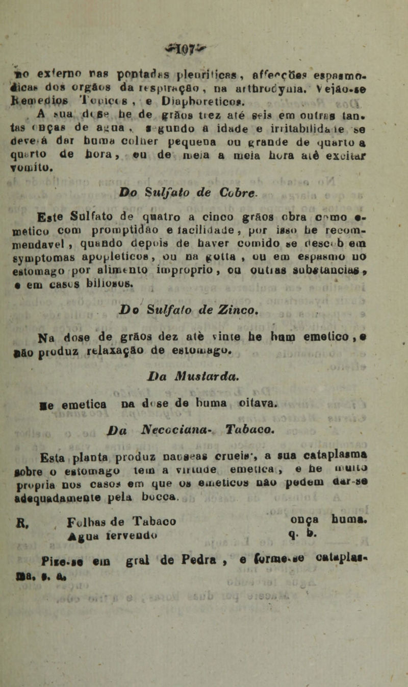 »o ex'eri]o ras pontadas pleuriticas, afe^çSa? esp»«mo- 4ica» dos órgãos da itS|'H#.çfio , na artbrocyma. V ejão.se hemeoiofe Topiçt/g , e Diaphoretico*. A >ua di b^ be de grãos tiez até gfis em ou trai lan. tas <nças de auua , ■ gundo a idade e initabilida ie se deve á dar bom» colher pequena ou grande de quarto a qu. rto de nora, eu de iteia a meia hora aié excitar yomíto. Do Sulfato de Cobre. Este Sulfato de quatro a cinco grãos obra c^mo •> metico com promptidao e facilidade, por ias*» be recom- nieudavel * quando depois de haver comido »e oesc- b e<n symptomas apopleticos, ou na ^olta , ou em espasmo uo estômago por aluiu mo impróprio, ou outias subetancias» • em casta biliosos. Do Sulfato de Zinco. Na dose de grãos dez até vinte be hum emético,» •&o produz relaxação de estômago. Da Mustarda. ■e emética Da d< se de buma oitava. Da Neccciana- Tabaco, Esta plaDta produz nativas eruebr, a sua cataplasma •obre o estômago tem a virtude emética , e be »uuj propila nos caso.* em que os emético» uau pedem *»r-íi adequadamente pela bocca. R, Folbas de Tabaco onça buma. Agua fervendo q b. Piie.se em grei de Pedra , e (wrme.se oaUpias- Ba, p. a,