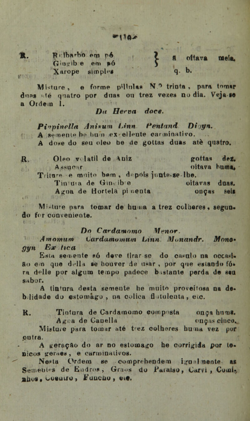 m. jiilM* em n* la ottava «eia. Gmi .mo e em pó ) Xarope simples q b. Misture , e forme p«HnU* N ° trinta , para tom*r dn»« té quatro por duas ou trez ve/.e* do dia. Veja ta a Ofdem 1. Da Her-va doce. Pi»pinella Anixum IJnn Pentand Di iyn. A senBefJU* be .buõn ex ellpute oarminativo. A done do seu óleo fie <ie gottas duas atè quatro. R. Óleo v- latil de Xuiz gottas dei. Assunir oitava hum a* Titaro e mnitn bem, d pois junte.se lbe. Turuia de Gm. ib e oitavas doas. A^na de Hortelã pi :.enta onças f-eii Mature para tomar de hu » a a trez colbares, segun- do f<r conveniente. Do €ard amimo M^nnr. Amomum Lardamomum Linn Mutiandr. Mono» gyn Ex tica Estrt sen.ente «6 deve tirar se do cabalo na occasL go e n que delia se houver de u«ar , por que esiando tó» ra <i>lle por algum te npo padece b .stante perda de ssq sabor. A tintura desta semente he muito proveitosa na de* blidade do estômago . na oolica íl ituleuta , eto. R. Tintura de Cardamomo eou p sta onça bumis. A»i..a de Cauella onças cinco. Mi.«tu.e para tomar até tez colheres bu na vez por putra. A «oração do ar no estômago he corrigida por tó- nicos trerne*, e carminativos. Ne-ia Ordem se comprfbendem irolxiente as Semeuí^s de ELudrosj Gra^s do Paiaiso, Carvi , Comi-. aiK'§# oowuiio , Fuueuo , et«.