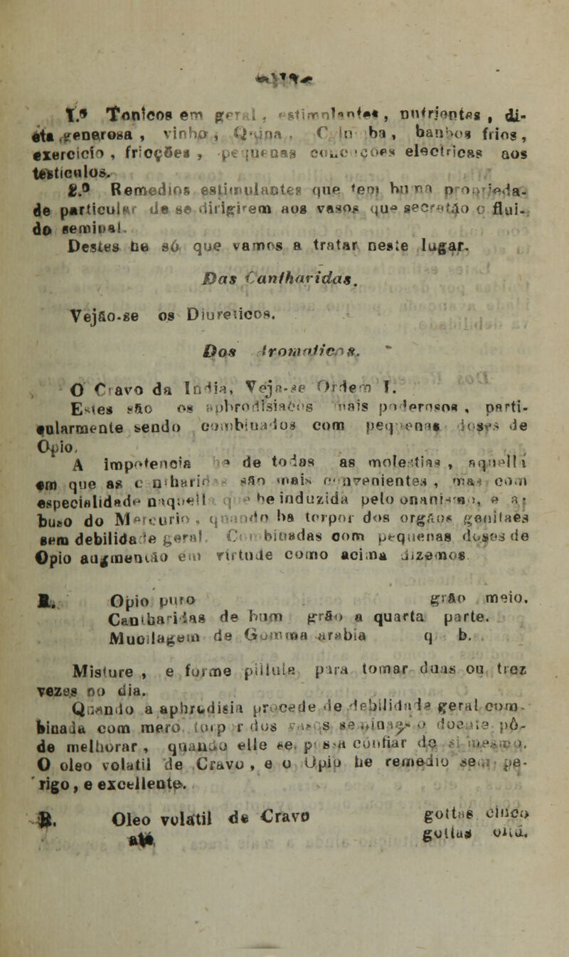 tfl Tontcoa em geral, estírenlante* , pnfrieatas , di- eta generosa , vinha, Q« >■• ' |u Hf», bao>o« frios, exercício, frioções , pequenas coiièoçóes eléctricas aos Ufeticnlo». £.° Remédios estimulantes que *eo» huri o i ;<^a- de particular tíe se dirigirem aog vaso.* quâ gecret^o q flui- do semii>a! Destes bê só. que vamos a tratar nesie lugar. JE)íi* íanfharidas. Vejfio.se os Diureúcos. Dos iromniic^H. O Cravo da Indiá^ Ve-já-sè OHe o I. E^es >-ao o» BpbroflTsíaõiig riais poderosoi , p«rti- eolarmenle &endo combiuadqa com p.eq ;*rv<» :•< s<-> <ie Ópio, A imp^tenoia * de toias as moléstia* , n^úeti-i em que as c ntharid *so inai* rv rave mentes , 'na? com especialidade íiaquelih -*he induzida pelo onann-B ;, a aj bueo do Mercúrio, q da hs torpor dos orgaoc gònitaés sem debilidade k*r,?' Combinadas oom pequenas d<jaes de ©pio au^meoifio em rírtuUe como acima dizimo* A. Ópio umo grfto meio. Camba ridáa de hum g-rfio a quarta poeta. Muoíladeio de Guuuoa «rabia q b. Misture , e forme piiluia pua tomar duas ou ticz vezes oo ti ia. Quando a aphxudisia j.<r >c<?de <ie de^Hida^a ^eral com. binai» com mero íu.p r dos t** s ae^toae/.p doeyie pp> de melhorar, q>i. u o elle *-e. p • s-a cunhar do O óleo volátil de Cravo , e o Qpip he rememu *e. rigo, e excel lente». ». Óleo volátil é% Cravo gott^s cinco