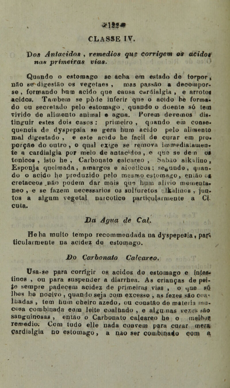 **1«S* CLASSE IV. Do* Aniacidos , remédios que corrigem os ácidos nas primeiras vias. Quando o estômago se acha em estado de torpor, nao ee digestão os vegetaes , mas passão a decompor- se , formando bnna acido que causa cardialgia , e arrotog ácidos. Também se pò ie inferir que o acido be forma- do ou gecretado pelo estômago , quaudo o doeote só tem vivido de alimento auiioal • agua. Forem devemos dis- tinguir estes dois casos : primeiro , q lando ei» conse- quência de dyspepsia se pêra hum acido pelo alimento mal digestado , e este acido be fácil de curar em pio» porção do outro , o qual ex».ge se remova immf dia.«men- te a cardialgia poF meio de antacvlos , e <j«e se de n os tónicos , isto he , Carbonato çalcareo , Sabão aikàiiuo, Esponja queimada, amargos e aioeticos ; secundo, quan- do o acido he produzido pelo mesmo estômago, então ó§ cretáceos .não podem dar roais que hum alivio momeuta- neo , e se fazem uecessarios os sulfuretos aikàlinos , jun- tos a algum vegetal naicotice particularmente a Cl cuta. Da Agua de Cal. , Heba muito tempo recommendada ua dyspepeiia, pajS ticulaimente na acidez do estômago. J)o Carbonato Calçareo. Usa-se para corrigir os ácidos do estômago e intes- tinos , ou para suspender a diarrhea. As crianças de pei- %o sempre padecem acidez de primeiras vias , o tjue só lhes he nocivo , quamlo seja com excesso , as fezes sto coa« Ilíadas , tem hum cheiro azedo, ou constão de mateiiu mu- cosa combinada com leite coalnado , e algumas ve?.^ *&o sanguinosas , então o Carbonato cajeareo he o melhor* remédio. Com tudo elle nada convém para curar mera cardialgia no estômago, a nao ser combinado com a