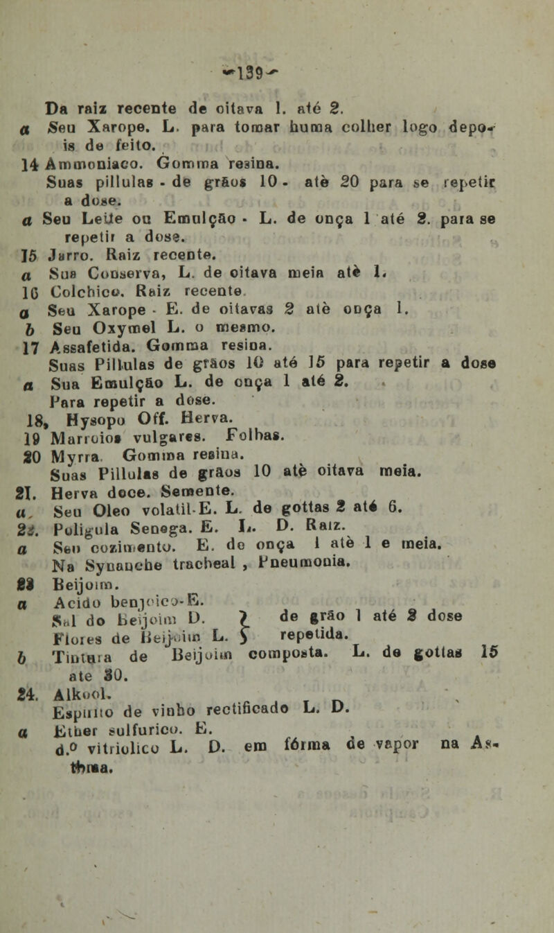 a Seu Xarope. L. para tomar numa collier logo depo- is de feito. 14 Ammoniaco. Gomma resina. Suas pillulas - de grôos 10 - atè 20 para se repetir a dose. a Seu Leite ou Emulçao • L. de onça 1 até 2. paia se repetir a dose. 15 Jarro. Raiz receDte. a Sus Conserva, L. de oitava meia atè 1. 1G Colchico. Raiz recente d Seu Xarope • E. de oitavas 2 atè onça 1. 6 Seu Oxymel L. o mesmo. 17 Assafetida. Gomma resioa. Suas Pillulas de grãos 10 até 15 para repetir a dose a Sua Emulçfio L. de onça 1 até 2. Para repetir a dose. 18, Hysopo Off. Herra. 19 Marroioi vulgares. Folhas. 80 Myrra. Gomma resina. Suas Pillulas de grãos 10 atè oitava meia. 21. Herva doce. Semente. a. Seu Óleo volátil-E. L. de gottas 2 até 6. 2i. Poligula Senoga. E. L. D. Raiz. a Sen cozimento. E. de onça 1 atè 1 e meia. Na Synauche tracheal , Pneumouia. £1 Beijoim. a Acido ben]<icj-E. Sa do Beijoini D. ? de *rão 1 até 2 dose Flores de Beijfeim L. $* repetida. 6 Tintara de Beijohn composta. L. de gottas 15 ate 30. 24. Alkuol. Espimo de vinho rectificado L. V. a Eiber sulfúrico. E. d.° vitriolico L. D. em forma de vapor na As- tenia.
