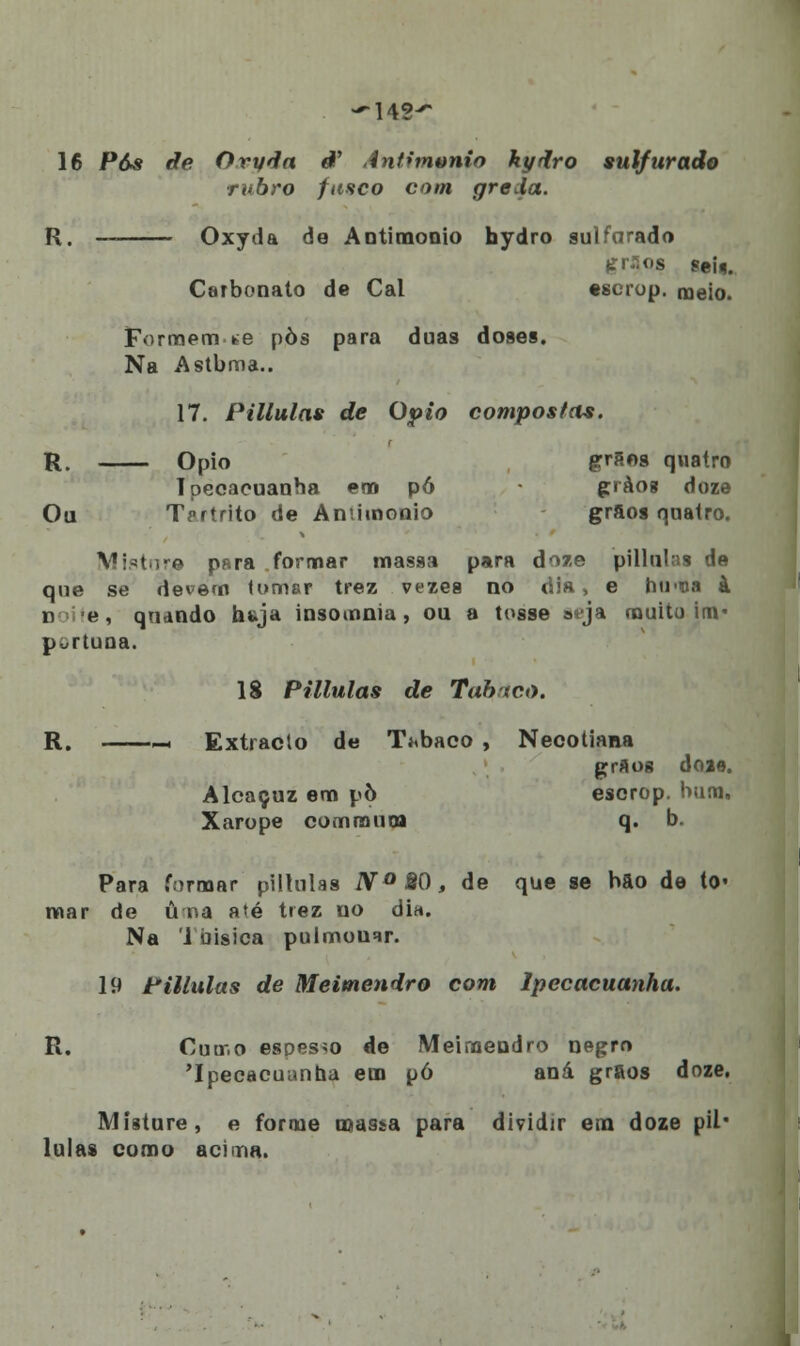 16 Pás de Oryda ê' Antimttnio kydro sulfurado rubro fusco com greda. R. Oxyda de Antimonio hydro sulfurado gríps sek Carbonato de Cal escrop. meio. Formem we pòs para duas doses. Na Astbma.. 17. Pillulas de Ópio compostas. R. Ópio grãos quatro Ipecacuanha em pó gràog doze Ou TVrtrito de Aniimonio grãos qnatro. Vl^tnre para formar massa para doze pillulas de que se devem tomar trez vezes no dia, e hti-oa à n e , quando huja insomnia , ou a tosse a-ja muito im- portuna. 18 Pillulas de Tabaco. R. ~< Extracto de Tubaco , Necotiana grãos doae. Alcaçuz em pò escrop. bum. Xarope commurja q. b. Para formar pillulas N°8Q, de que se bao de to« mar de ú na a»é trez no dia. Na 1 bisica pulmouar. 19 Pillulas de Meimendro com Ipecacuanha. R. Cumo espesso de Meimendro negro 'Ipecacuanha em pó aná grãos doze. Misture, e forme massa para dividir em doze pil- lulas como acima.