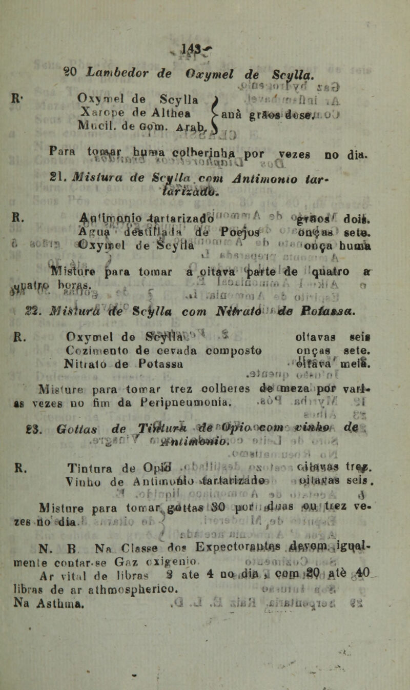 20 Lambedor de Oxymel de Srulla. i i R« Qxymel de Scylla i Xarope de Altbea >auà grãos dose. Mi.cil. de Qom. Arab, 3 Para to^r hu^a colherjoha. por vezes do dia- 21. Mistura de Svvlla cnni Antimomo tar- tarizàdb. R. AqMn anio 4artarizado grflos' dois. A -na d és ti fia IV de Poejoa on<ça«j sete. Gxyir.et de lÉcyila onça huma iWístur© para tomar a oitava lparte de quatro ar .uuatro horas. 22. Misíurá de Scylla com Nitrato de Poiataa, R. Oxyonel de Soylla -& oitavas seis Cozimento de cevada composto onças sete. Nitrato de Potassu oitava' meiS. .9):. Mtetare para torrar trez oolheres de meza por vari- as vezes uo fim da Peripoeumonia. 1%. Golias de TiÇkurk deÒpio*:omvi#.kí> de, R. Tintara de Opitf « cibwás traj. Vinbo de Antimooio *tar.tarizado uiiavas seis. Misture para torrar./giúUas 80 por -dias ou tiez ve- zes do dia - N. B Na Classe'Ho? Expectorante^ 4ftvoni. .igu,al- mente contar.se G. 7, ( xi^enio Ar vital de libras S ate 4 no ,dia , com 20 atè 40 libras de ar athmospberico. Na Asthtna.