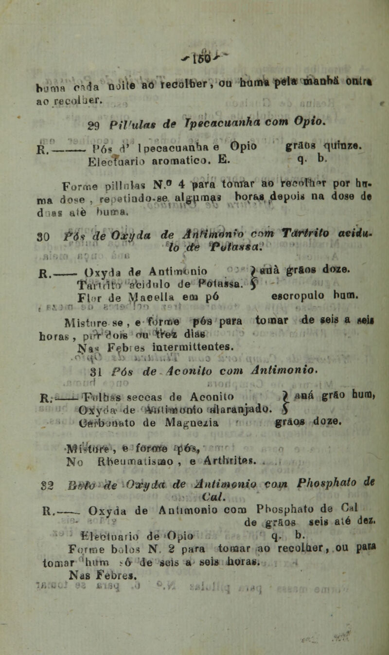 humá o^da noi(e aô recolber, ou buma pela manha onlra ao recoluer. 29 Pílulas de ipecacuanha com Ópio. r, (»6« d' Ipecacuanha e Ópio grãos quinze. ElecTuario aromático. E. q- b. Forme pillnks N.° 4 para tonrar ao rfe&Mftét por ho. ma dose . re <Miodo.se algumas horas ,depoi* na dose de d .«s atè buma. 30 /*dv de Oxyda de Antimonio mm Tartrito aeidu. lo de PolassaJ r. Oxyda d« Anthmnio £anà grãos doze. Tai'(ir. pbidiilo de Polassa. y Fl-r de Maeella em pó escropulo bam. Misture se , e forme pós para tomar de seis a m» horas, piVVois <nr ItVefc dias Na* Feb;es ioterraitteotes. 31 Pós de iconito com Antimonio. . i R. F.ilhss seocas de Aconito > *ná grão huno, Oxyt;fv de -Viiiimonío alaranjado. Ç CftMymuto de Magnezia r gráos doze. •MiVtore , « forote pós, No Rbeumatisoio , e Arthritei. 82 R#to de Oxyda de Antimonio com Phosphato de Cal. R. . Oxyda de Antimonio com Phosphato de 0*1 de grãos seis alé dei. Kleotnario de O^io q. b. Forme botos N, 2 para tomar ao recolher, ou pata tomar 'hum >ô de sul» a seis horas. Nas Febres.