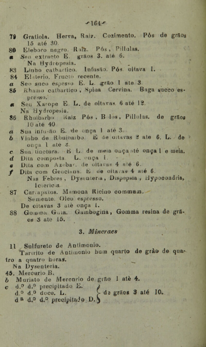 ^164^ 78 Gratiola. Herva, Raiz. Cozinnonto. Pôs de graog 15 até 30 80 Eleboro ne^ro. K uz. Pós , Pillulas. m Sp.» extracto E. grãos 3. até 6. Na Hy.liopesia. 88 Linbo catbartico. Infusa) Pós oitava l. 84 El .terio. Fruci recente. a Se<> suco es^esm E. L grão 1 ate 3 86 Rhamo calhar -tico , Spiua Cervioa. B>iga sueco es- prenso. « Seu Xa'ope E L. de oituvas 6 até 12 Na Hydropeuia. 86 &huibarfy> ííaiz Póá , B 1 »s, Pillulas. de grSog JOate 40 a Sua íofu ao E. de i nça I até 3 6 Vinho de Rbuinaibj ti >e oitavas 2 ate 6. L. de onça l ate t. c Sua tiactura. tí L de meia ouça »té onça l e meia. d Dita ciMnpo>ta L. ouça i # Dita com Azebar. «ie oitavai* 4 n'é 6 / Dita com GeuciMiH. tu ue oitava» 4 aié 6 Nas Febres, Dyseuieria, Dispepsia, tfjrpooondria, lcienca 87 Carrapatos. Mamona Riciuo commain. Semente. Óleo espresso. De oitavas 3 utè onça 1. 88 Go.umu G,.ia. Gambogina, Gonoma resina de grfi. o« S ate 16. 3. Mineraes 11 Sulfureto de Antimonio. Taniito de Antimonio bum quarto de grào- de qua- tro a quatro horas. Na Dysenteria. 46. Mercúrio B, b Muriato de Mercnrio de grão 1 atè 4. c d.° d.° precipitado E» À d.° d.° doce. L. > da grãos 3 até 10. da d.° d.° precipitado D. }