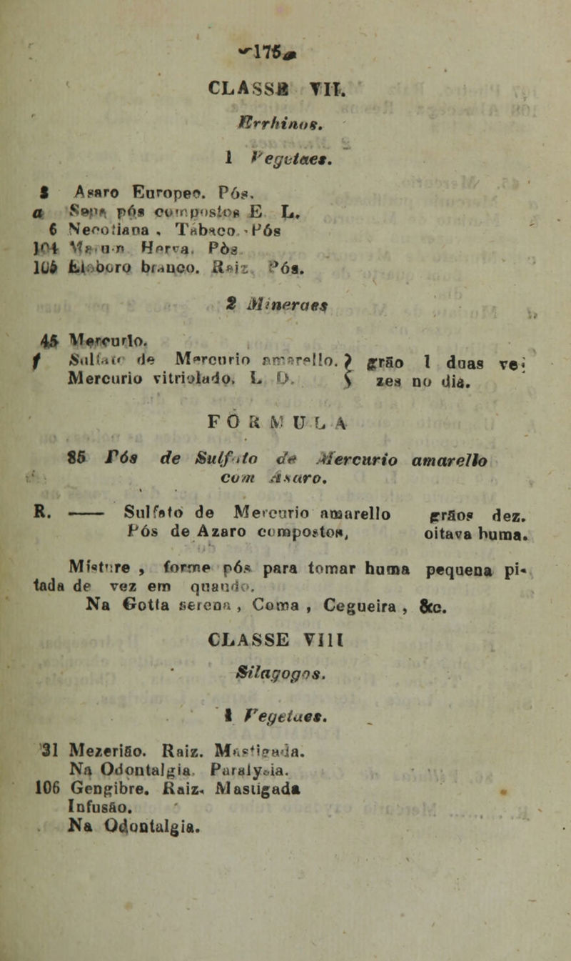 «-17S* CLASS* TIT. fírrhimm. 1 Vegvtae*. S Asnro Europeo. Pó;?. a Sopn pós co'rp'»síoií E L, 6 Ne^oíiana , Tnònco Pós J»H *.'?*? u n Horra Pòá lliô kl; boro bí.iuco. £iajz r>óa. 5 Minerae$ 45 Mercúrio. f Salfat* fJe Mercúrio amarello. > grgo l doas ve«' Mercúrio vitriylado, L O. \ zes no dia. FOíí iV: U L A 85 rós de Sulfito oV Mercúrio amarello com Axaro, R. —— Sulfsfo de Mercúrio amarello prSo<» dez. Pós de Azaro comportou, oitava huma. Mí«t':re , forme pó.* para tomar huma pequena pi« tada de vez em quando. Na Gotta serenn , Coma , Cegueira , 8tc. CLASSE VIU Stlagogos. i Feyetae*. 31 Mezerifio. Raiz. Mastigada. Na Odontalgía Puralyoia. 106 Gengibre. Raiz« Alasugada • Infusão. Na Odontalgia.