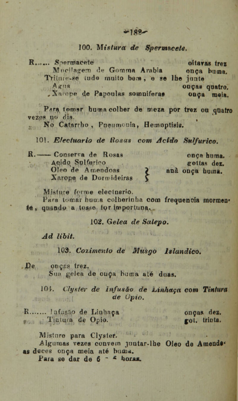 100. Mistura de Spermacete. R Sp9Ttihtè&è oitaras trez Mocila«;em de Gommn Arábia onça buma. Tritnip-se iudo muito bon» , e se Ibe junte Asrna onça» qaatro. , Xarope de Papoulas somniferaa onça maia. Para tomar buma colher de meza por traz on quatro vezps no dia. i No Catarrho , Pneumonia, Hemoptisig. 101. Efectuario de liosas com Acido Sulfúrico. R. Conserra de Rosas onça buma. Aqidq Sqlforioo eettas dez. OIpo de Amêndoas > anà onça buma. Xarope de Dormideiras > Mjstnre forme eleclnario. Para f-mar buu.a colberinba com frequência mormen- te, quando a toa.se tqr importuna. 102. Gelea de Salepo. Ad libit. 105. Cozimento de Musgo Islandico. De onçcs trez. Sn» gelea de ouça bucca até duas. 104. tlyster de infusão de Linhaça com Tintura de Opto. R lafiisrio de Linhaça onças dez, Tsatu.-a de Ópio. jot. trinta. Misture para Clyster. Algumas vezes convém juntar.Ibe Óleo de Amenos- as doces onça meia até buma. Para se dar de 6 - & bórax.