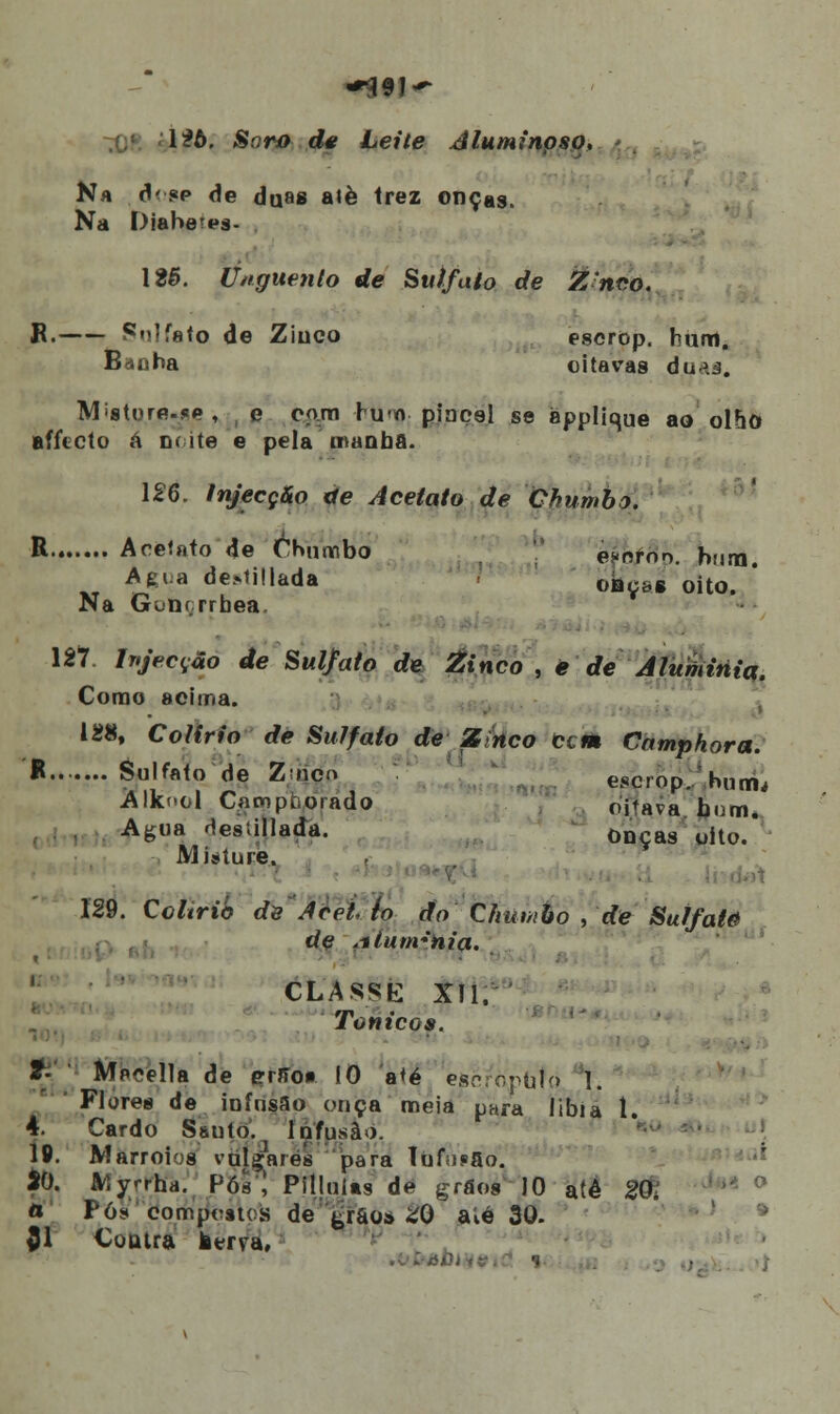 126. Soro de Leite rf luminoso. Na d< ?p de du»s alè Irez onças, Na Diabetps- \2$. Unguento de Sulfato de Znco. B. Sulfato de Ziuco escrop. hum. Baobá oitavas du^.3. Misture.se, e com hu<n pincel se applique ao ol&0 aílicto á noite e pela manba. 126. Injecção de Acetato de Chumbo. R Acetato de Chumbo es-orno. hum. A eia depilada oliçaiK oito. ' Na Gobçrrbea. 127 Injecção de Sul/ato de Zinco , ê de Atumititq. Como acima. 128, Colírio de Sulfato de Zinco cem Camphora. * Sulfato de Zuicn escrop./hntm Àlknol Campborado oitava bom. Agua desúllada. 0nças oito. Misture. 129. Colírio de Aceito do Chumbo , de Sulfate de Aium*hia. CLASSE XII. Tónicos. 2- Mprella de errro* 10 até e&cfopbtò 1. ' Flores de infusão onça meia para libia í. 4. Cardo Ssuto. Infusào. 19. Marroios vulgares para Tuf;i«ao. 20. Myrrha. P6ê'\ Piljuíts de grãos ' 10 até 20, a Pó? 'compostos? de ^rao» £0 aíé 30. £1 Contra tama, ■* o