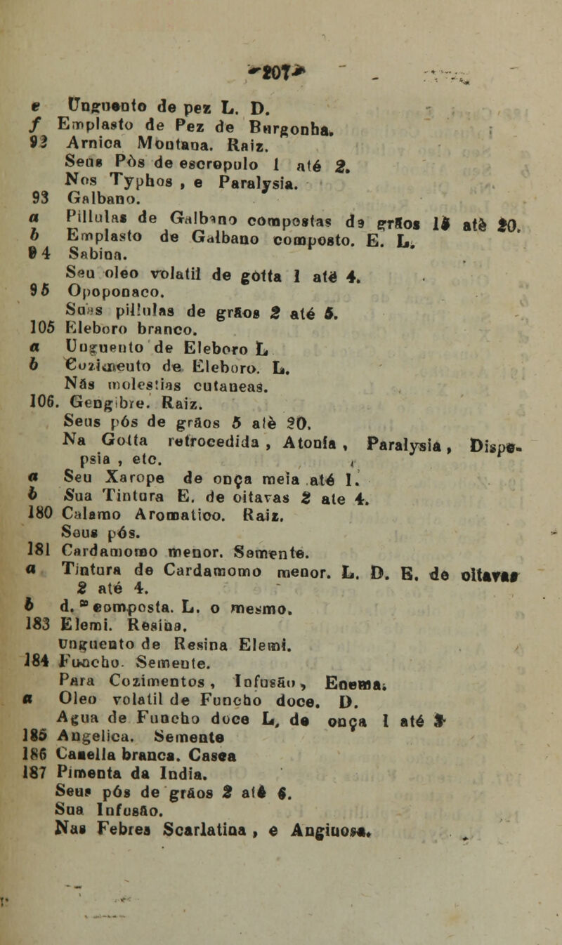 e Uugvnio de pez L. D. / Emplasto de Pez de Bnrgonha. 92 Arnica Moutana. Raiz. Seus Pòs de escrepulo 1 até 2» Nos Typhos , e Paralysia. 93 Galbano. a Pillulas de Gnlbono compostas dg grSos 1$ aíè 20 b Emplasto de Galbano composto. E. L. 9 4 Sabina. Seu óleo volátil de gôtta 1 até 4. 95 Opoponaco. Soas pillulas de grfios 2 até 5. 105 Eleboro branco. a Uuguento de Eleboro L 6 Co/iiíseuto de Eleboro. L. Nãs moléstias cutaueaâ. 106. Gengibre. Raiz. Seus pós de grãos 5 alè 30. Na Gotta retrocedida , Atonia , Paralysia, Dispa- psia , etc. , « Seu Xarope de onça meia até I. b Sua Tintura E. de oitavas 2 ale 4. 180 Calamo Aromático. Raiz. Seus pós. 181 Cardamorao menor. Semente. « Tintura de Cardamomo menor. L. D. E. de oitavas 2 até 4. b d. * composta. L. o mesmo. 183 Elemi. Resina. Unguento de Resina Elemi. 384 Fuocbo. Semente. Para Cozimentos, Iofusfio, Enema. a Óleo volátil de Funcho doce. D. Agua de Funcho doce U. da onça 1 até %• 185 Angélica. Semente 186 Caaella branca. Casea 187 Pimenta da Índia. Seus pós de grãos 2 até §. Soa Infus&o. Nas Febres Scarlatina , e Angiuosa.