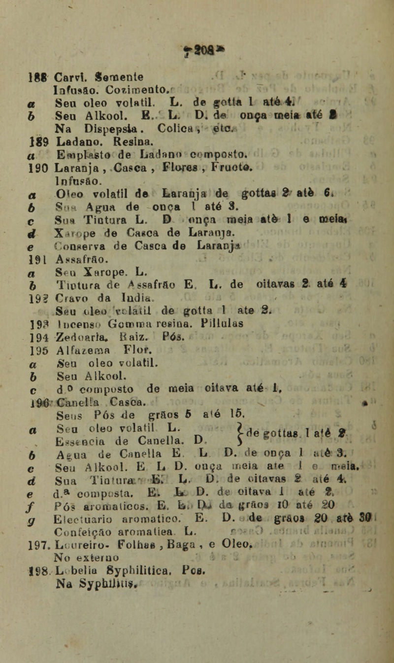 1§8 Carvl. Semente Infusão. Co7,iroento. a Seu óleo volátil. L. de gotta 1 até 4. b Seu Alkool. E. L. D. de ouça meia até f Na Dispepsia. Cólica, etc. 189 Ladaoo. Resina. a Emplasto de Ladano composto. 190 Laranja , Casca , Flores , Fruoto. Infusão. a 0*eo volátil de Laranja de gottas 2 até 6 b Soa Agua de onça l até 3. c Su* Tintura L. D onça meia atè 1 e mela» d Xarope de Casca de Laranja. e 'onserva de Casca de Laranja 191 AssafrSo. a Seu Xarope. L. 6 Tintura de Assafrao E, L. de oitavas 2. até 4 19? Cravo da índia. Seu óleo v< -la til de gotta 1 ate 2. 193 Incenso Gotrica resina. Pillulas 194 Zedoarla. Raiz. Póâ. 196 Alfa/.ema Flor. a «Seu óleo volátil. 6 Seu Alkool. c d ° composto de meia oitava até b, i 96'Canella Casca. * Seos Pós *le grãos 5 a»ó 15. a Sea óleo volátil L. ide gottas. 1 a'è S Essência de Canella. D > ® 6 Aê;ua de Canella E. L D. ôe onça 1 ;ti.é 3. c Seu Alkool. E L D. onça meia ate 1 e n-eia. d Sua Tintura' E. L. D. de oitavas 2 até 4. e d.a composta. E. L D. de oitava 1 até 2> f Pós aromáticos. E. b. IX» da grãos iO até 20 g Eicciuario aromático. E. D. de gràos 20 arè 30 Confeição aromatiea L. 197. L; ureiro- Folhas , Baga , e Óleo. No externo 198. L belia Syphilitica. Pcs. Na Syphllius,