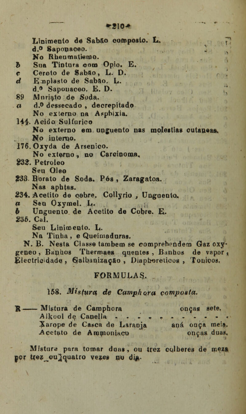 •*210> Linimento de Sabfio composto. L. JJ d.° Saponaceo. No ítheumafusrao. b Sua Tintura cora Ópio. E. c Ceroto de Sabfio, L. D. d Emplasto de Sabão. L. d.° Sapouaceo. K. D. 89 JVloriato de Soda. a d.° dessecado , decrepitado No externo na Asphixia. 144. Acido Sulfúrico No externo em unguento nas moléstias cutânea». No interno. 176.0xyda de Arsénico. No externo, no Carcinoma, 2ZZ. Petróleo Seu Óleo 233 Borato de Soda. Pós , Zaragatoa. Nas aphtas. 234. Acetito de oobre. Collyrio , Unguento. a Sen Oxymel. L. b Unguento de Acetito de Cobre. E. 236. Cal. Seu Linimento. L. Na Tinha , e Queimadoras. N. B. Nesta Classe também se comprehcndem Gaz oxy* geneo, Bunhos Thermaea quentes , Banhos de vapor , Electricidade, GalbanizaçSo , Diapb*>reiicos , Tónicos. FORMULAS. 158. Mis(uret dç Cump/iora composta. H Mistura de Camphora ouças sete. Alkool de Canella ...„, Xarope de Ca»ca de Laraoja aná caça meia. Acetato de Aromoniaco onças duas. Mistur<i para tomar doas, ou trez colheres de meza. nor tçezou^cjuatro vezee no dia-