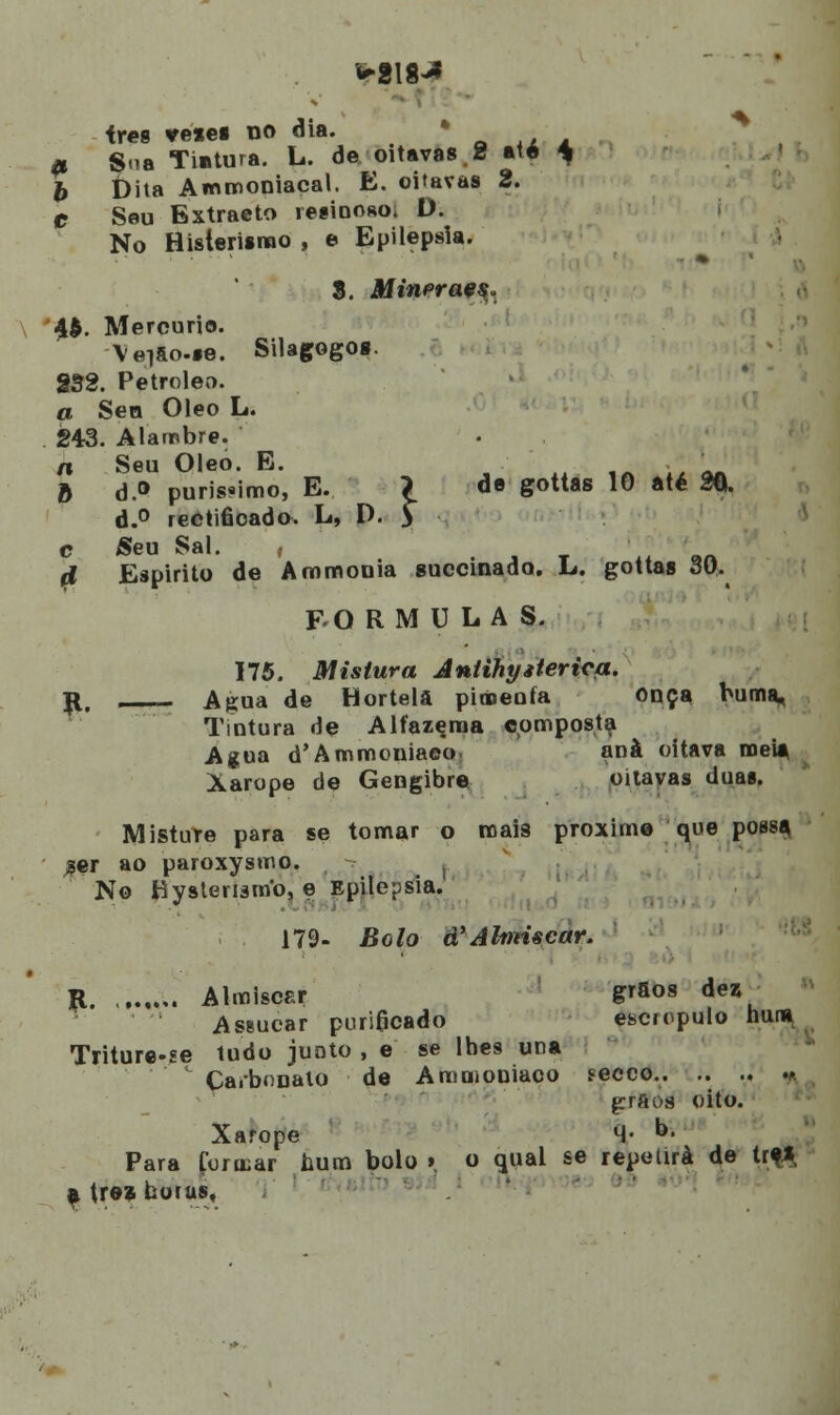 ires veiei no dia. ã Sua Tintura. L. de oitavas.2 até * £ t)ita Ammoniacal. E. oitavas 2. e Seu Extracto resinoso* D. No Histerismo , e Epilepsia. S. Minerae^ 4$. Mercúrio. \ei&o-fe. Silagogos. 832. Petróleo. a Sen Óleo L. 243. Alambre. n Seu Óleo. E. J b d.° puríssimo, E. 7 de gottas 10 até 20. d.° rectiâoado. L, D. $ c Seu Sal. , fl Espirito de Ammonia guccinado. L. gottas 30. FORMULAS. 175. Mistura Aniihyiteri^a. r, Agua de Hortelã pimenta Onça buma. Tintura de Alfazema composta Agua d'Ammoniaeo anà oitava meia Xarope de Gengibre oitavas duas. Mistute para se tomar o roais proxime que possa %er ao paroxysmo. No tiystenamo, e Epilepsia. 179- Bolo d^Alnríscar. R , Almiscsr g^fios dez Assucar puri0cado escropulo huna Triture-se tudo juato , e se lbes una Carbonato de Ammoniaoo secco.. .. .. m grãos oito. Xarope M- D- Para Contar bum bolo » o qual se repetirá de trf| atrezboras.